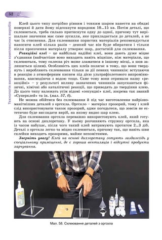 Технологіявиготовленнякомплекснихвиробів
52
Êëåé öüîãî òèïó ïîòðіáíî ðіâíèì і òîíêèì øàðîì íàíåñòè íà îáèäâі
ïîâåðõíі é äàòè éîìó ïіäñîõíóòè âïðîäîâæ 10…15 õâ. Ïîòіì äåòàëі, ùî
ñêëåþþòüñÿ, òðåáà ñèëüíî ïðèòèñíóòè îäíó äî îäíîї, ïðè÷îìó òóò âèðі-
øàëüíå çíà÷åííÿ ìàє ñàìå çóñèëëÿ, ÿêå ïðèêëàäàєòüñÿ äî äåòàëåé, à íå
÷àñ їõ ñòèñíåííÿ. Äëÿ ñêëåþâàííÿ ïîðèñòèõ ìàòåðіàëіâ ðåêîìåíäóєòüñÿ
íàíîñèòè êëåé êіëüêà ðàçіâ – äåÿêèé ÷àñ âіí áóäå âáèðàòèñÿ і òіëüêè
ïіñëÿ ïðîñî÷åííÿ ìàòåðіàëó óòâîðþє øàð, äîñòàòíіé äëÿ ñêëåþâàííÿ.
Ðåàêöіéíі êëåї –ї öå íàéáіëüø íàäіéíі êëåї, âîíè äàþòü äóæå ìіöíå
ç’єäíàííÿ (íàé÷àñòіøå âîíî âèõîäèòü íàâіòü ìіöíіøå, íіæ ìàòåðіàëè, ùî
ñêëåþþòüñÿ, òîìó ñêëåєíà ðі÷ ìîæå çëàìàòèñÿ â іíøîìó ìіñöі, à øîâ çà-
ëèøèòüñÿ öіëèì). Îñîáëèâіñòü öèõ êëåїâ ïîëÿãàє â òîìó, ùî âîíè òâåðä-
íóòü і âèðîáëÿþòü ñêëåþâàííÿ òіëüêè çà äії ïåâíèõ ÷èííèêіâ: âñòóïàþ÷è
â ðåàêöіþ ç àòìîñôåðíèì êèñíåì ïіä äієþ óëüòðàôіîëåòîâîãî âèïðîìіíþ-
âàííÿ, âçàєìîäіþ÷è ç âîäîþ òîùî. Ñàìå òîìó âîíè îòðèìàëè íàçâó «ðå-
àêöіéíі» – ó ðåçóëüòàòі âïëèâó çàçíà÷åíèõ ÷èííèêіâ çàïóñêàþòüñÿ ôі-
çè÷íі, õіìі÷íі àáî êàòàëіòè÷íі ðåàêöії, ùî ïðèâîäÿòü äî òâåðäіííÿ êëåþ.
Äî öüîãî òèïó íàëåæàòü óñіì âіäîìі «ñåêóíäíі» êëåї, çîêðåìà òàê çâàíèé
«Ñóïåðêëåé» òà іí. (ìàë. 57, á).
Íå ìîæíà îáіéòèñÿ áåç ñêëåþâàííÿ é ïіä ÷àñ âèãîòîâëåííÿ íàéðіçíî-
ìàíіòíіøèõ äåòàëåé ç îðãñêëà. Îðãñêëî – ìàòåðіàë ïðîçîðèé, òîìó і êëåé
ñëіä âèêîðèñòîâóâàòè òàêîæ ïðîçîðèé, àäæå ïîãîäüòåñÿ, ùî çîâñіì íå åñ-
òåòè÷íî áóäå âèãëÿäàòè âèðіá, íà ÿêîìó âèäíî øàð êëåþ.
Äëÿ ñêëåþâàííÿ îðãñêëà ïåðåâàæíî âèêîðèñòîâóþòü êëåé, ÿêèé ãîòó-
þòü íà îñíîâі äèõëîðåòàíó. Ó íüîìó ðîç÷èíÿþòü ñòðóæêó îðãñêëà, ÿêà
іç ÷àñîì íàáóõàє, ïіñëÿ ÷îãî òàêèé êëåé âèòðèìóþòü ïðîòÿãîì 2…3 äіá.
Äåòàëі ç îðãñêëà ëåãêî òà ìіöíî ñêëåþþòüñÿ, ïðè÷îìó òàê, ùî íàâіòü øâè
ñêëåéêè âèõîäÿòü ïðîçîðèìè, ìàéæå íåïîìіòíèìè.
Çâåðíіòü óâàãó! Êëåé íà îñíîâі äèõëîðåòàíó ãîòóþòü çàçäàëåãіäü ó
ñïåöіàëüíîìó ïðèìіùåííі, äå є õîðîøà âåíòèëÿöіÿ і âіäñóòíі ïðîäóêòè
õàð÷óâàííÿ.
Мал. 58. Склеювання деталей з оргскла
 