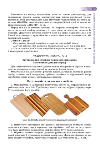 Технологіявиготовленнякомплекснихвиробів
53
Çâàæàþ÷è íà âèñîêó òîêñè÷íіñòü êëåþ íà îñíîâі äèõëîðåòàíó, äëÿ
ñêëåþâàííÿ îðãñêëà ìîæíà âèêîðèñòîâóâàòè òàêîæ ñïåöіàëüíі òà óíі-
âåðñàëüíі êëåї: óíіâåðñàëüíèé êëåé ìèòòєâîãî ñõîïëþâàííÿ íà îñíîâі öі-
àêðèíó «RAPID»; äâîêîìïîíåíòíèé ïîëіìåðèçàöіéíèé êëåé íà îñíîâі ìå-
òèëìåòàêðèëàòó «AGOVIT» òà іí.
Ïåðåä òèì ÿê ñêëåþâàòè ïîâåðõíі, їõ ïîòðіáíî çíåæèðèòè. Ïîòіì íà-
íåñòè íà äåòàëі êëåéêó ðå÷îâèíó і, ïîêè âîíè íå ïіäñîõëè, øâèäêî їõ
ç’єäíàòè. Äîäàòêîâî ïîòðіáíî íàíåñòè êëåé íà ìіñöå ç’єäíàííÿ (ìàë. 58).
Òàêèé øîâ âèõîäèòü äóæå ìіöíèì – íàâіòü êîëè ñêëî ïîøêîäèòüñÿ, âіí
çàëèøèòüñÿ öіëèì.
Çâåðíіòü óâàãó!
– Ñêëåþâàòè äåòàëі ïîòðіáíî òіëüêè íà ïіäêëàäíіé äîøöі.
– Ïіä ÷àñ ðîáîòè ñëіä óíèêàòè ïîòðàïëÿííÿ êëåþ íà øêіðó ðóê.
– Ïіñëÿ ðîáîòè îáîâ’ÿçêîâî ïîòðіáíî ñòàðàííî âèìèòè ðóêè ç ìèëîì
і ïðîâіòðèòè ïðèìіùåííÿ.
ÏÐÀÊÒÈ×ÍÀ ÐÎÁÎÒÀ № 4
Âèãîòîâëåííÿ êóõîííîї äîøêè äëÿ íàðіçàííÿ.
Ñêëåþâàííÿ äåòàëåé âèðîáó
Äëÿ âèãîòîâëåííÿ êóõîííîї äîøêè ìîæíà âèêîðèñòàòè îáðіçêè êëåíà,
ãîðіõà, ÷åðâîíîãî äåðåâà, âèøíі òà äåðåâèíè іíøèõ ïîðіä.
Îáëàäíàííÿ òà ìàòåðіàëè: ðîáî÷èé çîøèò, çàãîòîâêè äåðåâèíè ðіçíèõ
ïîðіä, ðîçìі÷àëüíèé іíñòðóìåíò, ðóáàíîê, íîæіâêà, øëіôóâàëüíèé ïàïіð,
ñòðóáöèíè, êëåé, ïåíçëі, øëіôóâàëüíà ìàøèíà.
Ïîñëіäîâíіñòü âèêîíàííÿ ðîáîòè
1. Îçíàéîìòåñÿ іç çàâäàííÿì ïðàêòè÷íîї ðîáîòè òà çîáðàæåííÿìè âè-
ðîáіâ-àíàëîãіâ (ìàë. 59). Ó ðîáî÷îìó çîøèòі åñêіçíî çîáðàçіòü ôîðìó âèðî-
áó òà âèçíà÷òå éîãî ðîçìіðè.
Мал. 59. Вироби-аналоги кухонних дощок для нарізання
2. Ïіäãîòóéòå ñàìîñòіéíî àáî äîáåðіòü çàïðîïîíîâàíі â÷èòåëåì âóçüêі
çàãîòîâêè êіëüêîõ ïîðіä äåðåâèíè, ïîñòàðàéòåñÿ, ùîá âèñîòà âñіõ äîùå-
÷îê áóëà ïðèáëèçíî îäíàêîâîþ, øèðèíà ìîæå áóòè ÿêîþ çàâãîäíî.
3. Îáðîáіòü ëèöüîâі ñòîðîíè äîùå÷îê ðóáàíêîì äëÿ äîñÿãíåííÿ îäíà-
êîâîї òîâùèíè é îòðèìàííÿ ãëàäêèõ ïîâåðõîíü. Äîùå÷êè áàæàíî íå ðî-
áèòè çàíàäòî òîíêèìè, îðієíòîâíà òîâùèíà ìàє ñòàíîâèòè 15…18 ìì.
 