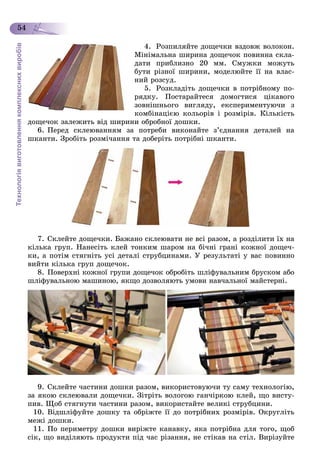 Технологіявиготовленнякомплекснихвиробів
54
4. Ðîçïèëÿéòå äîùå÷êè âçäîâæ âîëîêîí.
Ìіíіìàëüíà øèðèíà äîùå÷îê ïîâèííà ñêëà-
äàòè ïðèáëèçíî 20 ìì. Ñìóæêè ìîæóòü
áóòè ðіçíîї øèðèíè, ìîäåëþéòå її íà âëàñ-
íèé ðîçñóä.
5. Ðîçêëàäіòü äîùå÷êè â ïîòðіáíîìó ïî-
ðÿäêó. Ïîñòàðàéòåñÿ äîìîãòèñÿ öіêàâîãî
çîâíіøíüîãî âèãëÿäó, åêñïåðèìåíòóþ÷è ç
êîìáіíàöієþ êîëüîðіâ і ðîçìіðіâ. Êіëüêіñòü
äîùå÷îê çàëåæèòü âіä øèðèíè îáðîáíîї äîøêè.
6. Ïåðåä ñêëåþâàííÿì çà ïîòðåáè âèêîíàéòå ç’єäíàííÿ äåòàëåé íà
øêàíòè. Çðîáіòü ðîçìі÷àííÿ òà äîáåðіòü ïîòðіáíі øêàíòè.
7. Ñêëåéòå äîùå÷êè. Áàæàíî ñêëåþâàòè íå âñі ðàçîì, à ðîçäіëèòè їõ íà
êіëüêà ãðóï. Íàíåñіòü êëåé òîíêèì øàðîì íà áі÷íі ãðàíі êîæíîї äîùå÷-
êè, à ïîòіì ñòÿãíіòü óñі äåòàëі ñòðóáöèíàìè. Ó ðåçóëüòàòі ó âàñ ïîâèííî
âèéòè êіëüêà ãðóï äîùå÷îê.
8. Ïîâåðõíі êîæíîї ãðóïè äîùå÷îê îáðîáіòü øëіôóâàëüíèì áðóñêîì àáî
øëіôóâàëüíîþ ìàøèíîþ, ÿêùî äîçâîëÿþòü óìîâè íàâ÷àëüíîї ìàéñòåðíі.
9. Ñêëåéòå ÷àñòèíè äîøêè ðàçîì, âèêîðèñòîâóþ÷è òó ñàìó òåõíîëîãіþ,
çà ÿêîþ ñêëåþâàëè äîùå÷êè. Çіòðіòü âîëîãîþ ãàí÷іðêîþ êëåé, ùî âèñòó-
ïèâ. Ùîá ñòÿãíóòè ÷àñòèíè ðàçîì, âèêîðèñòàéòå âåëèêі ñòðóáöèíè.
10. Âіäøëіôóéòå äîøêó òà îáðіæòå її äî ïîòðіáíèõ ðîçìіðіâ. Îêðóãëіòü
ìåæі äîøêè.
11. Ïî ïåðèìåòðó äîøêè âèðіæòå êàíàâêó, ÿêà ïîòðіáíà äëÿ òîãî, ùîá
ñіê, ùî âèäіëÿþòü ïðîäóêòè ïіä ÷àñ ðіçàííÿ, íå ñòіêàâ íà ñòіë. Âèðіçóéòå
 