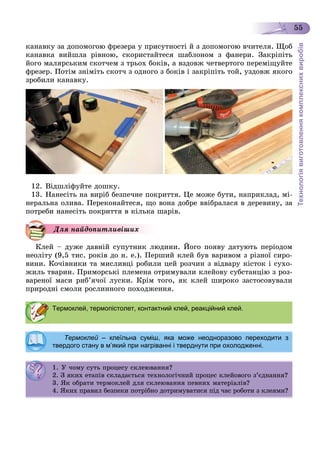 Технологіявиготовленнякомплекснихвиробів
55
êàíàâêó çà äîïîìîãîþ ôðåçåðà ó ïðèñóòíîñòі é ç äîïîìîãîþ â÷èòåëÿ. Ùîá
êàíàâêà âèéøëà ðіâíîþ, ñêîðèñòàéòåñÿ øàáëîíîì ç ôàíåðè. Çàêðіïіòü
éîãî ìàëÿðñüêèì ñêîò÷åì ç òðüîõ áîêіâ, à âçäîâæ ÷åòâåðòîãî ïåðåìіùóéòå
ôðåçåð. Ïîòіì çíіìіòü ñêîò÷ ç îäíîãî ç áîêіâ і çàêðіïіòü òîé, óçäîâæ ÿêîãî
çðîáèëè êàíàâêó.
12. Âіäøëіôóéòå äîøêó.
13. Íàíåñіòü íà âèðіá áåçïå÷íå ïîêðèòòÿ. Öå ìîæå áóòè, íàïðèêëàä, ìі-
íåðàëüíà îëèâà. Ïåðåêîíàéòåñÿ, ùî âîíà äîáðå ââіáðàëàñÿ â äåðåâèíó, çà
ïîòðåáè íàíåñіòü ïîêðèòòÿ â êіëüêà øàðіâ.
Äëÿ íàéäîïèòëèâіøèõ
Êëåé – äóæå äàâíіé ñóïóòíèê ëþäèíè. Éîãî ïîÿâó äàòóþòü ïåðіîäîì
íåîëіòó (9,5 òèñ. ðîêіâ äî í. å.). Ïåðøèé êëåé áóâ âàðèâîì ç ðіçíîї ñèðî-
âèíè. Êî÷іâíèêè òà ìèñëèâöі ðîáèëè öåé ðîç÷èí ç âіäâàðó êіñòîê і ñóõî-
æèëü òâàðèí. Ïðèìîðñüêі ïëåìåíà îòðèìóâàëè êëåéîâó ñóáñòàíöіþ ç ðîç-
âàðåíîї ìàñè ðèá’ÿ÷îї ëóñêè. Êðіì òîãî, ÿê êëåé øèðîêî çàñòîñîâóâàëè
ïðèðîäíі ñìîëè ðîñëèííîãî ïîõîäæåííÿ.
Термоклей, термопістолет, контактний клей, реакційний клей.
Термоклей – клеїльна суміш, яка може неодноразово переходити з
твердого стану в м’який при нагріванні і тверднути при охолодженні.
1. Ó ÷îìó ñóòü ïðîöåñó ñêëåþâàííÿ?. Ó î ó ñó ðîöåñó ñêëåþ à ÿ?
2. Ç ÿêèõ åòàïіâ ñêëàäàєòüñÿ òåõíîëîãі÷íèé ïðîöåñ êëåéîâîãî ç’єäíàííÿ?. Ç ÿê å à ñêëàäàє ñÿ å îëî ðîöåñ êëå î î î ç єä à ÿ?
3. ßê îáðàòè òåðìîêëåé äëÿ ñêëåþâàííÿ ïåâíèõ ìàòåðіàëіâ?3. ßê îáðà åð îêëå äëÿ ñêëåþ à ÿ å à åð àë ?
4. ßêèõ ïðàâèë áåçïåêè ïîòðіáíî äîòðèìóâàòèñÿ ïіä ÷àñ ðîáîòè ç êëåÿìè?
 