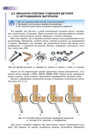 Технологіявиготовленнякомплекснихвиробів
56
§ 8. МЕХАНІЧНІ СПОСОБИ З’ЄДНАННЯ ДЕТАЛЕЙ
ІЗ НЕТРАДИЦІЙНИХ МАТЕРІАЛІВ
Óñі âèðîáè, ÿêі ìіñòÿòü ó ñâîїé êîíñòðóêöії ñêëàäîâі äåòàëі, ïіäëÿãà-
þòü ïîäàëüøîìó ç’єäíàííþ. Ïðîòå çàëåæíî âіä êîíñòðóêöіéíîãî ìàòåðіà-
ëó, ç ÿêîãî âèãîòîâëÿþòü äåòàëі, îáèðàþòü і ñïîñіá ç’єäíàííÿ.
Âàì óæå âіäîìî, ùî ç’єäíàííÿ äåòàëåé ìîæóòü áóòè ðîçíіìíèìè òà íå-
ðîçíіìíèìè. Ïðèìіðîì, êëåéîâі ñòèêè, ïàÿííÿ íàëåæàòü äî íåðîçíіìíèõ
ç’єäíàíü. Ìіöíèìè, àëå òàêèìè, ùî äîïóñêàþòü áіëüø àáî ìåíø ëåãêå
ðîçáèðàííÿ, є ç’єäíàííÿ íà öâÿõàõ, áîëòàõ, ñàìîðіçàõ, øïèëüêàõ, íàãå-
ëÿõ òîùî (ìàë. 60).
а б в г д
Мал. 60. Засоби кріплення: а – саморізи; б – шканти; в – цвяхи; г – гайки; д – шпильки
Îäíàê íå âñі âèùåçãàäàíі çàñîáè êðіïëåííÿ ìîæíà âèêîðèñòàòè, ç’єä-
íóþ÷è äåòàëі âèðîáó ç ÄÑÏ, ËÄÑÏ, ÌÄÔ, ÎÑÏ. Îêðіì êëåþ, âèêîðèñòî-
âóþòü øêàíòè, ðіçíі ñòÿæêè, єâðîãâèíòè (êîíôіðìàòè), êóòíèêè òîùî.
Äåòàëі ç äåðåâèííèõ êîìïîçèòіâ ìîæíà ç’єäíóâàòè çà äîïîìîãîþ øêàí-
òіâ (ìàë. 61, á, â).
а б в г
Мал. 61. Способи з’єднання деталей з деревинних композитів:
а – на клею; б, в – шкантом; г – конфірматом
Äëÿ öüîãî ïîòðіáíî âèáðàòè àáî âèãîòîâèòè øêàíò âіäïîâіäíîãî ðîç-
ìіðó. Íà ñâåðäëî ïî äåðåâó ïîòðіáíîãî ðîçìіðó âñòàíîâèòè îáìåæóâà÷
1. Від чого залежить вибір способу з’єднання деталей?
2. Пригадайте, які з’єднання називають рознімними.
3. Які технології дають змогу отримувати нерознімні з’єднання?
 