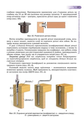 Технологіявиготовленнякомплекснихвиробів
57
ãëèáèíè ñâåðäëіííÿ. Ïðîñâåðäëèòè ïðèçíà÷åíó äëÿ ç’єäíàííÿ äåòàëü íà
ãëèáèíó âіä 15 äî 20 ìì (çàëåæíî âіä ðîçìіðó øêàíòà). Ó ïðîñâåðäëåíèé
îòâіð âñòàâèòè êåðí – öåíòðèê, ïðèêëàñòè äåòàëі îäíó äî îäíîї і íàìіòèòè
îòâіð (ìàë. 62).
Мал. 62. Розмічання центра отвору
Ïîòіì ïîòðіáíî ïðîñâåðäëèòè íà äðóãіé äåòàëі âіäïîâіäíèé îòâіð, âñòà-
âèòè â íüîãî øêàíò, íàíåñòè êëåé òà ñêðіïèòè äåòàëі ìіæ ñîáîþ. Çà ïî-
òðåáè ìîæíà âèêîðèñòàòè ãóìîâèé ìîëîòîê.
Ó ðàçі ç’єäíàííÿ äåòàëåé єâðîãâèíòàìè (êîíôіðìàòàìè) îáèäâі äåòàëі
ñêðіïëþþòü êóòîâèìè ñòðóáöèíàìè âіäðàçó â òîìó ïîëîæåííі, ó ÿêîìó їõ
ïîòðіáíî ç’єäíàòè. Ñïåöіàëüíèì ñâåðäëîì ïіä êîíôіðìàò, ÿêå ðîáèòü îòâіð
ç ðіçíèì äіàìåòðîì äëÿ ðіçі (ãâèíòîâîї êàíàâêè) é øèéêè, ïðîñâåðäëþþòü
îáèäâà îòâîðè, ïðè öüîìó ùå é óòâîðþєòüñÿ ïîòàé (ìàë. 63, à).
Çâåðíіòü óâàãó! Ïіä ÷àñ ñâåðäëіííÿ ïîòðіáíî ÷іòêî äîòðèìóâàòè-
ñÿ ïåðïåíäèêóëÿðíîñòі ñâåðäëіííÿ, ùîá íå çіïñóâàòè äåòàëі áі÷íèì íà-
ñêðіçíèì îòâîðîì.
Óãâèí÷óþòü єâðîãâèíò (êîíôіðìàò) çà äîïîìîãîþ ñïåöіàëüíîãî øåñòè-
ãðàííîãî êëþ÷à (ìàë. 63, á).
Ãîëîâíèé íåäîëіê òàêîãî âèäó êðіïëåííÿ – çàëèøàþòüñÿ âèäèìèìè
âãâèí÷åíі âðіâåíü øëÿïêè. Ùîá ïðèõîâàòè їõ, âèêîðèñòîâóþòü ïëàñòèêî-
âі çàãëóøêè ïіä êîëіð ËÄÑÏ (ìàë. 63, â).
Деталь 1
DD 1
DD 2
Деталь 2Д
а б в
Мал. 63. З’єднання деталей єврогвинтом (конфірматом): а – свердління отвору;
б – угвинчування;б в – закриття заглушкою
 