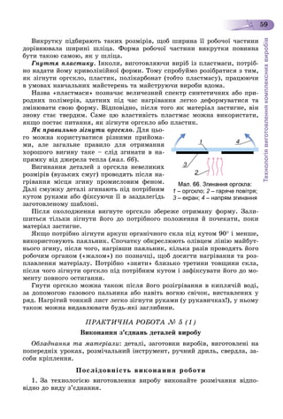 Технологіявиготовленнякомплекснихвиробів
59
Âèêðóòêó ïіäáèðàþòü òàêèõ ðîçìіðіâ, ùîá øèðèíà її ðîáî÷îї ÷àñòèíè
äîðіâíþâàëà øèðèíі øëіöà. Ôîðìà ðîáî÷îї ÷àñòèíè âèêðóòêè ïîâèííà
áóòè òàêîþ ñàìîþ, ÿê ó øëіöà.
Ãíóòòÿ ïëàñòèêó. Іíêîëè, âèãîòîâëÿþ÷è âèðіá іç ïëàñòìàñè, ïîòðіá-
íî íàäàòè éîìó êðèâîëіíіéíîї ôîðìè. Òîìó ñïðîáóéìî ðîçіáðàòèñÿ ç òèì,
ÿê çіãíóòè îðãñêëî, ïëàñòèê, ïîëіêàðáîíàò (òîáòî ïëàñòìàñó), ïðàöþþ÷è
â óìîâàõ íàâ÷àëüíèõ ìàéñòåðåíü òà ìàéñòðóþ÷è âèðîáè âäîìà.
Íàçâà «ïëàñòìàñè» ïîçíà÷àє âåëè÷åçíèé ñïåêòð ñèíòåòè÷íèõ àáî ïðè-
ðîäíèõ ïîëіìåðіâ, çäàòíèõ ïіä ÷àñ íàãðіâàííÿ ëåãêî äåôîðìóâàòèñÿ òà
çìіíþâàòè ñâîþ ôîðìó. Âіäïîâіäíî, ïіñëÿ òîãî ÿê ìàòåðіàë çàñòèãíå, âіí
çíîâó ñòàє òâåðäèì. Ñàìå öþ âëàñòèâіñòü ïëàñòìàñ ìîæíà âèêîðèñòàòè,
ÿêùî ïîñòàє ïèòàííÿ, ÿê çіãíóòè îðãñêëî àáî ïëàñòèê.
ßê ïðàâèëüíî çіãíóòè îðãñêëî. Äëÿ öüî-
ãî ìîæíà êîðèñòóâàòèñÿ ðіçíèìè ïðèéîìà-
ìè, àëå çàãàëüíå ïðàâèëî äëÿ îòðèìàííÿ
õîðîøîãî âèãèíó òàêå – ñëіä çãèíàòè â íà-
ïðÿìêó âіä äæåðåëà òåïëà (ìàë. 66).
Âèãèíàííÿ äåòàëåé ç îðãñêëà íåâåëèêèõ
ðîçìіðіâ (âóçüêèõ ñìóã) ïðîâîäÿòü ïіñëÿ íà-
ãðіâàííÿ ìіñöÿ çãèíó ïðîìèñëîâèì ôåíîì.
Äàëі ñìóæêó äåòàëі çãèíàþòü ïіä ïîòðіáíèì
êóòîì ðóêàìè àáî ôіêñóþ÷è її â çàçäàëåãіäü
çàãîòîâëåíîìó øàáëîíі.
Ïіñëÿ îõîëîäæåííÿ âèãíóòå îðãñêëî çáåðåæå îòðèìàíó ôîðìó. Çàëè-
øèòüñÿ òіëüêè çіãíóòè éîãî äî ïîòðіáíîãî ïîëîæåííÿ é ïî÷åêàòè, ïîêè
ìàòåðіàë çàñòèãíå.
ßêùî ïîòðіáíî çіãíóòè àðêóø îðãàíі÷íîãî ñêëà ïіä êóòîì 90 і ìåíøå,
âèêîðèñòîâóþòü ïàÿëüíèê. Ñïî÷àòêó îáêðåñëþþòü îëіâöåì ëіíіþ ìàéáóò-
íüîãî çãèíó, ïіñëÿ ÷îãî, íàãðіâøè ïàÿëüíèê, êіëüêà ðàçіâ ïðîâîäÿòü éîãî
ðîáî÷èì îðãàíîì («æàëîì») ïî ïîçíà÷öі, ùîá äîñÿãòè íàãðіâàííÿ òà ðîç-
ïëàâëåííÿ ìàòåðіàëó. Ïîòðіáíî «çíÿòè» áëèçüêî òðåòèíè òîâùèíè ñêëà,
ïіñëÿ ÷îãî çіãíóòè îðãñêëî ïіä ïîòðіáíèì êóòîì і çàôіêñóâàòè éîãî äî ìî-
ìåíòó ïîâíîãî îñòèãàííÿ.
Ãíóòè îðãñêëî ìîæíà òàêîæ ïіñëÿ éîãî ðîçіãðіâàííÿ â êèïëÿ÷іé âîäі,
çà äîïîìîãîþ ãàçîâîãî ïàëüíèêà àáî íàâіòü âîãíþ ñâі÷îê, âèñòàâëåíèõ ó
ðÿä. Íàãðіòèé òîíêèé ëèñò ëåãêî çіãíóòè ðóêàìè (ó ðóêàâè÷êàõ!), ó íüîìó
òàêîæ ìîæíà âèäàâëþâàòè áóäü-ÿêі çàãëèáèíè.
ÏÐÀÊÒÈ×ÍÀ ÐÎÁÎÒÀ № 5 (1)
Âèêîíàííÿ ç’єäíàíü äåòàëåé âèðîáó
Îáëàäíàííÿ òà ìàòåðіàëè: äåòàëі, çàãîòîâêè âèðîáіâ, âèãîòîâëåíі íà
ïîïåðåäíіõ óðîêàõ, ðîçìі÷àëüíèé іíñòðóìåíò, ðó÷íèé äðèëü, ñâåðäëà, çà-
ñîáè êðіïëåííÿ.
Ïîñëіäîâíіñòü âèêîíàííÿ ðîáîòè
1. Çà òåõíîëîãієþ âèãîòîâëåííÿ âèðîáó âèêîíàéòå ðîçìі÷àííÿ âіäïî-
âіäíî äî âèäó ç’єäíàííÿ.
1 – оргскло; 2 – гаряче повітря;2
3 – екран;3 4 – напрям згинання
 