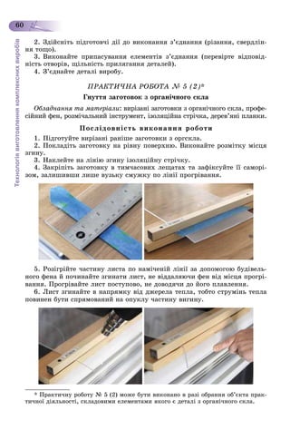 Технологіявиготовленнякомплекснихвиробів
60
2. Çäіéñíіòü ïіäãîòîâ÷і äії äî âèêîíàííÿ ç’єäíàííÿ (ðіçàííÿ, ñâåðäëіí-
íÿ òîùî).
3. Âèêîíàéòå ïðèïàñóâàííÿ åëåìåíòіâ ç’єäíàííÿ (ïåðåâіðòå âіäïîâіä-
íіñòü îòâîðіâ, ùіëüíіñòü ïðèëÿãàííÿ äåòàëåé).
4. Ç’єäíàéòå äåòàëі âèðîáó.
ÏÐÀÊÒÈ×ÍÀ ÐÎÁÎÒÀ № 5 (2)*
Ãíóòòÿ çàãîòîâîê ç îðãàíі÷íîãî ñêëà
Îáëàäíàííÿ òà ìàòåðіàëè: âèðіçàíі çàãîòîâêè ç îðãàíі÷íîãî ñêëà, ïðîôå-
ñіéíèé ôåí, ðîçìі÷àëüíèé іíñòðóìåíò, іçîëÿöіéíà ñòðі÷êà, äåðåâ’ÿíі ïëàíêè.
Ïîñëіäîâíіñòü âèêîíàííÿ ðîáîòè
1. Ïіäãîòóéòå âèðіçàíі ðàíіøå çàãîòîâêè ç îðãñêëà.
2. Ïîêëàäіòü çàãîòîâêó íà ðіâíó ïîâåðõíþ. Âèêîíàéòå ðîçìіòêó ìіñöÿ
çãèíó.
3. Íàêëåéòå íà ëіíіþ çãèíó іçîëÿöіéíó ñòðі÷êó.
4. Çàêðіïіòü çàãîòîâêó â òèì÷àñîâèõ ëåùàòàõ òà çàôіêñóéòå її ñàìîðі-
çîì, çàëèøèâøè ëèøå âóçüêó ñìóæêó ïî ëіíії ïðîãðіâàííÿ.
5. Ðîçіãðіéòå ÷àñòèíó ëèñòà ïî íàìі÷åíіé ëіíії çà äîïîìîãîþ áóäіâåëü-
íîãî ôåíà é ïî÷èíàéòå çãèíàòè ëèñò, íå âіääàëÿþ÷è ôåí âіä ìіñöÿ ïðîãðі-
âàííÿ. Ïðîãðіâàéòå ëèñò ïîñòóïîâî, íå äîâîäÿ÷è äî éîãî ïëàâëåííÿ.
6. Ëèñò çãèíàéòå â íàïðÿìêó âіä äæåðåëà òåïëà, òîáòî ñòðóìіíü òåïëà
ïîâèíåí áóòè ñïðÿìîâàíèé íà îïóêëó ÷àñòèíó âèãèíó.
* Ïðàêòè÷íó ðîáîòó № 5 (2) ìîæå áóòè âèêîíàíî â ðàçі îáðàííÿ îá’єêòà ïðàê-
òè÷íîї äіÿëüíîñòі, ñêëàäîâèìè åëåìåíòàìè ÿêîãî є äåòàëі ç îðãàíі÷íîãî ñêëà.
 