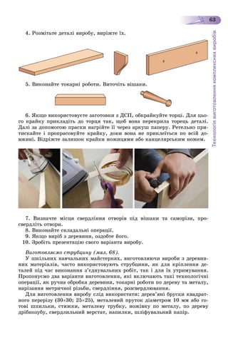 Технологіявиготовленнякомплекснихвиробів
63
4. Ðîçìіòüòå äåòàëі âèðîáó, âèðіæòå їõ.
5. Âèêîíàéòå òîêàðíі ðîáîòè. Âèòî÷іòü âіøàêè.
6. ßêùî âèêîðèñòîâóєòå çàãîòîâêè ç ÄÑÏ, îáêðàéêóéòå òîðöі. Äëÿ öüî-
ãî êðàéêó ïðèêëàäіòü äî òîðöÿ òàê, ùîá âîíà ïåðåêðèëà òîðåöü äåòàëі.
Äàëі çà äîïîìîãîþ ïðàñêè íàãðіéòå її ÷åðåç àðêóø ïàïåðó. Ðåòåëüíî ïðè-
òèñêàéòå і ïðîïðàñîâóéòå êðàéêó, äîêè âîíà íå ïðèêëåїòüñÿ ïî âñіé äî-
âæèíі. Âіäðіæòå çàëèøîê êðàéêè íîæèöÿìè àáî êàíöåëÿðñüêèì íîæåì.
7. Âèçíà÷òå ìіñöÿ ñâåðäëіííÿ îòâîðіâ ïіä âіøàêè òà ñàìîðіçè, ïðî-
ñâåðäëіòü îòâîðè.
8. Âèêîíàéòå ñêëàäàëüíі îïåðàöії.
9. ßêùî âèðіá ç äåðåâèíè, îçäîáòå éîãî.
10. Çðîáіòü ïðåçåíòàöіþ ñâîãî âàðіàíòà âèðîáó.
Âèãîòîâëÿєìî ñòðóáöèíó (ìàë. 68).
Ó øêіëüíèõ íàâ÷àëüíèõ ìàéñòåðíÿõ, âèãîòîâëÿþ÷è âèðîáè ç äåðåâèí-
íèõ ìàòåðіàëіâ, ÷àñòî âèêîðèñòîâóþòü ñòðóáöèíè, ÿê äëÿ êðіïëåííÿ äå-
òàëåé ïіä ÷àñ âèêîíàííÿ ç’єäíóâàëüíèõ ðîáіò, òàê і äëÿ їõ óòðèìóâàííÿ.
Ïðîïîíóєìî äâà âàðіàíòè âèãîòîâëåííÿ, ÿêі âêëþ÷àþòü òàêі òåõíîëîãі÷íі
îïåðàöії, ÿê ðó÷íà îáðîáêà äåðåâèíè, òîêàðíі ðîáîòè ïî äåðåâó òà ìåòàëó,
íàðіçàííÿ ìåòðè÷íîї ðіçüáè, ñâåðäëіííÿ, ðîçñâåðäëþâàííÿ.
Äëÿ âèãîòîâëåííÿ âèðîáó ñëіä âèêîðèñòàòè: äåðåâ’ÿíі áðóñêè êâàäðàò-
íîãî ïåðåðіçó (3030; 2525), ìåòàëåâèé ïðóòîê äіàìåòðîì 10 ìì àáî ãî-
òîâі øïèëüêè, ñòÿæêè, ìåòàëåâó òðóáêó, íîæіâêó ïî ìåòàëó, ïî äåðåâó
äðіáíîçóáó, ñâåðäëèëüíèé âåðñòàò, íàïèëêè, øëіôóâàëüíèé ïàïіð.
 