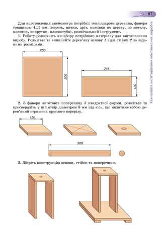 Технологіявиготовленнякомплекснихвиробів
67
Äëÿ âèãîòîâëåííÿ àíåìîìåòðà ïîòðіáíі: òîíêîøàðîâà äåðåâèíà, ôàíåðà
òîâùèíîþ 4…5 ìì, æåðñòü, íèòêè, äðіò, íîæіâêè ïî äåðåâó, ïî ìåòàëó,
ìîëîòîê, âèêðóòêè, ïëîñêîãóáöі, ðîçìі÷àëüíèé іíñòðóìåíò.
1. Ðîáîòó ðîçïî÷íіòü ç ïіäáîðó ïîòðіáíîãî ìàòåðіàëó äëÿ âèãîòîâëåííÿ
âèðîáó. Ðîçìіòüòå òà âèïèëÿéòå äåðåâ’ÿíó îñíîâó 1 і äâі ñòіéêè 2 çà çàäà-
íèìè ðîçìіðàìè.
2. Ç ôàíåðè âèãîòîâòå ïîïåðå÷èíó 3 êâàäðàòíîї ôîðìè, ðîçìіòüòå òà
ïðîñâåðäëіòü ó íіé îòâіð äіàìåòðîì 8 ìì ïіä âіñü, ùî ÿâëÿòèìå ñîáîþ äå-
ðåâ’ÿíèé ñòðèæåíü êðóãëîãî ïåðåðіçó.
3. Çáåðіòü êîíñòðóêöіþ îñíîâè, ñòіéîê òà ïîïåðå÷èíè.
 