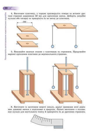 Технологіявиготовленнякомплекснихвиробів
68
4. Âèãîòîâòå ïëàñòèíó, ó òîðöÿõ ïðîñâåðäëіòü îòâîðè òà âñòàâòå äðî-
òÿíі ñòðèæíі çàâäîâæêè 50 ìì äëÿ êðіïëåííÿ íèòîê. Äîáåðіòü ïîòðіáíі
êóëüêè àáî òÿãàðöі òà ïðèêðіïіòü їõ íà íèòöі äî ïëàñòèíè.
5. Âèêîíàéòå ìîíòàæ îñíîâè ç ïëàñòèíîþ òà ñòðèæíåì. Ïðîäóìàéòå
âàðіàíò êðіïëåííÿ ïëàñòèíè äî âåðòèêàëüíîãî ñòðèæíÿ.
6. Âèãîòîâòå іç çàãîòîâêè æåðñòі øêàëó, ðàäіóñ êðèâèçíè ÿêîї äîðіâ-
íþє äîâæèíі íèòêè ç ïîäіëêàìè â ãðàäóñàõ. Ëîïàòі âèãîòîâòå ç ïîëîâè-
íîê êóëüîê äëÿ íàñòіëüíîãî òåíіñó é ïðèêðіïіòü їõ äî äðîòÿíèõ ñòðèæíіâ.
 