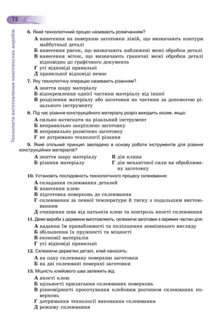 Технологіявиготовленнякомплекснихвиробів
72
6. Який технологічний процес називають розмічанням?
À íàíåñåííÿ íà ïîâåðõíþ çàãîòîâêè ëіíіé, ùî âèçíà÷àþòü êîíòóðè
ìàéáóòíüîї äåòàëі
Á íàíåñåííÿ ðèñîê, ùî âèçíà÷àþòü íàáëèæåíі ìåæі îáðîáêè äåòàëі
Â íàíåñåííÿ ìіòîê, ùî âèçíà÷àþòü ãðàíè÷íі ìåæі îáðîáêè äåòàëі
âіäïîâіäíî äî ãðàôі÷íîãî äîêóìåíòà
Ã óñі âіäïîâіäі ïðàâèëüíі
Ä ïðàâèëüíîї âіäïîâіäі íåìàє
7. Яку технологічну операцію називають різанням?
À çíÿòòÿ øàðó ìàòåðіàëó
Á âіäîêðåìëåííÿ îäíієї ÷àñòèíè ìàòåðіàëó âіä іíøîї
Â ðîçäіëåííÿ ìàòåðіàëó àáî çàãîòîâêè íà ÷àñòèíè çà äîïîìîãîþ ðі-
çàëüíîãî іíñòðóìåíòó
8. Під час різання конструкційного матеріалу розріз виходить косим, якщо:
À ñèëüíî íàòèñêàòè íà ðіçàëüíèé іíñòðóìåíò
Á íåïðàâèëüíî çàêðіïëåíî çàãîòîâêó
Â íåïðàâèëüíî ðîçìі÷åíî çàãîòîâêó
Ã íå äîòðèìàíî òåõíîëîãії ðіçàííÿ
9. Який спільний принцип закладено в основу роботи інструментів для різання
конструкційних матеріалів?
À çíÿòòÿ øàðó ìàòåðіàëó Â äіÿ êëèíà
Á ðіçàííÿ ìàòåðіàëó Ã äіÿ ìåõàíі÷íîї ñèëè íà îáðîáëþâà-
íó çàãîòîâêó
10. Установіть послідовність технологічного процесу склеювання:
À ñêëàäàííÿ ñêëåþâàíèõ äåòàëåé
Á íàíåñåííÿ êëåþ
Â ïіäãîòîâêà ïîâåðõîíü äî ñêëåþâàííÿ
Ã ñêëåþâàííÿ çà ïåâíîї òåìïåðàòóðè é òèñêó ç ïîäàëüøèì âèñòîþ-
âàííÿì
Ä î÷èùåííÿ øâà âіä ïàòüîêіâ êëåþ òà êîíòðîëü ÿêîñòі ñêëåþâàííÿ
11. Деякі вироби з деревини виготовляють, склеюючи заготовки з окремих частин для:
À íàäàííÿ їì ïðèâàáëèâîñòі òà ïîëіïøåííÿ çîâíіøíüîãî âèãëÿäó
Á çáіëüøåííÿ їõ ïðóæíîñòі òà ìіöíîñòі
Â åêîíîìії ìàòåðіàëіâ
Ã óñі âіäïîâіäі ïðàâèëüíі
12. Склеюючи дерев’яні деталі, клей наносять:
À íà îäíó ñêëåþâàíó ïîâåðõíþ çàãîòîâêè
Á íà äâі ñêëåþâàíі ïîâåðõíі çàãîòîâêè
13. Міцність клейового шва залежить від:
À ÿêîñòі êëåþ
Á ùіëüíîñòі ïðèëÿãàííÿ ñêëåþâàíèõ ïîâåðõîíü
Â ðіâíîìіðíîñòі ïðîñî÷óâàííÿ êëåéîâèì ðîç÷èíîì ñêëåþâàíèõ ïî-
âåðõîíü
Ã äîòðèìàííÿ òåõíîëîãії âèêîíàííÿ ñêëåþâàííÿ
Ä ðåæèìó ñêëåþâàííÿ
 