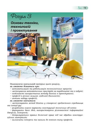 73
Îïàíîâóþ÷è íàâ÷àëüíèé ìàòåðіàë öüîãî ðîçäіëó,
âè çìîæåòå äіçíàòèñÿ ïðî:
– àâòîìàòèçàöіþ òà ðîáîòèçàöіþ òåõíîëîãі÷íèõ ïðîöåñіâ;
– çàñòîñóâàííÿ àâòîìàòè÷íèõ ïðèñòðîїâ íà âèðîáíèöòâі òà â ïîáóòі;
– îñîáëèâîñòі âèêîðèñòàííÿ ìåòîäó áіîíіêè â ïðîåêòóâàííі;
– ïðîôåñії â ðіçíèõ ãàëóçÿõ ëþäñüêîї äіÿëüíîñòі;
– ìîòèâè âèáîðó ïðîôåñії;
âè çìîæåòå íàâ÷èòèñÿ:
– çàñòîñîâóâàòè ìåòîä áіîíіêè ó ñòâîðåííі ïðåäìåòíîãî ñåðåäîâèùà
òà іíòåð’єðó;
– ðîçðîáëÿòè âëàñíі âàðіàíòè êîíñòðóêöії òåõíі÷íèõ îá’єêòіâ;
– ôîðìóâàòè áàíê іäåé, âèêîðèñòîâóþ÷è ðіçíîìàíіòíі іíôîðìàöіéíі
äæåðåëà, Іíòåðíåò;
– äîòðèìóâàòèñÿ ïðàâèë áåçïå÷íîї ïðàöі ïіä ÷àñ îáðîáêè êîíñòðóê-
öіéíèõ ìàòåðіàëіâ;
– âèçíà÷àòè іíòåðåñè òà íàõèëè äî ïåâíîãî òèïó ïðîôåñіé.
Основи техніки,
технологій
і проектування
 