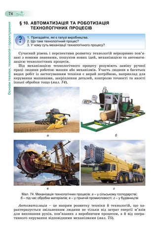 Основитехніки,технологійіпроектування
74
§ 10. АВТОМАТИЗАЦІЯ ТА РОБОТИЗАЦІЯ
ТЕХНОЛОГІЧНИХ ПРОЦЕСІВ
Ñó÷àñíèé ðіâåíü і ïåðñïåêòèâè ðîçâèòêó òåõíîëîãіé íåðîçðèâíî ïîâ’ÿ-
çàíі ç íîâèìè çíàííÿìè, ïîøóêîì íîâèõ іäåé, ìåõàíіçàöієþ òà àâòîìàòè-
çàöієþ òåõíîëîãі÷íèõ ïðîöåñіâ.
Ïіä ìåõàíіçàöієþ òåõíîëîãі÷íîãî ïðîöåñó ðîçóìіþòü çàìіíó ðó÷íîї
ïðàöі ëþäèíè ðîáîòîþ ìàøèí àáî ìåõàíіçìіâ. Ó÷àñòü ëþäèíè â áàãàòüîõ
âèäàõ ðîáіò іç çàñòîñóâàííÿì òåõíіêè є âêðàé ïîòðіáíîþ, íàïðèêëàä äëÿ
êåðóâàííÿ ìàøèíàìè, çàêðіïëåííÿ äåòàëåé, êîíòðîëþ òî÷íîñòі òà ÿêîñòі
їõíüîї îáðîáêè òîùî (ìàë. 74).
а б
в г
Мал. 74. Механізація технологічних процесів: а – у сільському господарстві;
б – під час обробки матеріалів;б в – у гірничій промисловості; г – у будівництві
Àâòîìàòèçàöіÿ – öå íàïðÿì ðîçâèòêó òåõíіêè é òåõíîëîãіé, ùî õà-
ðàêòåðèçóєòüñÿ çâіëüíåííÿì ëþäèíè íå òіëüêè âіä çàòðàò åíåðãії ì’ÿçіâ
äëÿ âèêîíàííÿ ðóõіâ, ïîâ’ÿçàíèõ ç âèðîáíè÷èì ïðîöåñîì, à é âіä îïåðà-
òèâíîãî êåðóâàííÿ âіäïîâіäíèìè ìåõàíіçìàìè (ìàë. 75).
1. Пригадайте, які є галузі виробництва.
2. Що таке технологічний процес?
3. У чому суть механізації технологічного процесу?
 