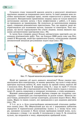 Основитехніки,технологійіпроектування
76
Ñó÷àñíîãî ñòàíó òåõíîëîãіé âäàëîñÿ äîñÿãòè â ðåçóëüòàòі âіêîâі÷íîãî
ïðàãíåííÿ ëþäèíè äî ïîêðàùåííÿ ñâîãî æèòòÿ. Іç ñèâîї äàâíèíè âîíà ïî-
ñòіéíî âäîñêîíàëþє çíàðÿääÿ ïðàöі, ÿêèìè êîðèñòóєòüñÿ â ðіçíèõ âèäàõ
äіÿëüíîñòі. Âèêîðèñòàííÿ ïðèìіòèâíèõ çíàðÿäü ïðàöі íå òіëüêè âèìàãàëî
çàñòîñóâàííÿ çíà÷íèõ çóñèëü і áóëî íååôåêòèâíèì ó ðîáîòі, à é íåðіä-
êî ïðèçâîäèëî äî òðàâìóâàííÿ. Öå ñïîíóêàëî äî âäîñêîíàëåííÿ çíàðÿäü
ïðàöі, ñòâîðåííÿ ðіçíîìàíіòíèõ ïðèñòîñóâàíü. Òàê, ùå ïåðâіñíі ëþäè âè-
êîðèñòîâóâàëè äëÿ ïîëþâàííÿ ïàñòêè, êàïêàíè òà ñàìîñòðіëè. Òàêі çíà-
ðÿääÿ, ùî ìîãëè ñïðàöüîâóâàòè áåç ó÷àñòі ëþäèíè, ìîæíà ââàæàòè ïåð-
øèìè àâòîìàòè÷íèìè ïðèñòðîÿìè (ìàë. 76).
Іç ÷àñîì áóëî ñòâîðåíî äåäàëі áіëüøå àâòîìàòè÷íèõ ïðèñòðîїâ äëÿ âè-
êîíàííÿ ðіçíîìàíіòíèõ ðîáіò. Òàê, ùå áëèçüêî 2300 ðîêіâ òîìó öàð Ïòî-
ëîìåé ІІ Ôіëàäåëüô, ÿêèé áóâ ïðàâèòåëåì Єãèïòó, ñêîíñòðóþâàâ ïåðøèé
àâòîìàòè÷íèé ìåõàíіçì ðåãóëþâàííÿ ïîäà÷і âîäè (ìàë. 77).
Мал. 77. Перший механізм регулювання подачі води
ßêèé æå ïðèíöèï äії öüîãî äàâíüîãî ìåõàíіçìó? ßêùî óâàæíî ïðî-
àíàëіçóâàòè éîãî êîíñòðóêöіþ, òî ìîæíà çðîçóìіòè, ùî êîëè â îòâіð öüîãî
ïðèñòðîþ îïóñêàëè ìîíåòó Ì, âîíà ïàäàëà íà ïðàâèé êіíåöü âàæåëÿ ÀÁ
і íàõèëÿëà éîãî. Êëàïàí K âіäêðèâàâ îòâіð Î, і âîäà ïî òðóáі Ò ñòіêàëà
íà ðóêè ëþäèíè àáî â ïіäñòàâëåíèé ïîñóä. Êîëè ìîíåòà ïàäàëà â íàêîïè-
÷óâà÷ Í, âàæіëü ïîâåðòàâñÿ â ïîïåðåäíє ïîëîæåííÿ, à îòâіð çàêðèâàâñÿ.
Âіäîìèé äàâíüîãðåöüêèé ó÷åíèé Àðõіìåä ñòâîðèâ ùå ñêëàäíіøó êîí-
ñòðóêöіþ – ïëàíåòàðіé äëÿ ñïîñòåðåæåííÿ çà ðóõîì ïëàíåò. Íàâêîëî ìî-
äåëі Ñîíöÿ, ðîçìіùåíîї â öåíòðі ïëàíåòàðіþ, ðóõàëèñÿ ìîäåëі Çåìëі, Ìåð-
êóðіÿ, Ìàðñà òà іíøèõ ïëàíåò, ÿêі ïðèâîäèëèñÿ â ðóõ âîäÿíèì äâèãóíîì
(ìàë. 78).
Ó І ñò. äî í. å. áóëî ñêîíñòðóéîâàíî àâòîìàòè÷íèé ëі÷èëüíèê ïðîéäå-
íîãî øëÿõó (ìàë. 79). Îáåðòàëüíèé ðóõ âіä îñі 1 ïåðåäàâàâñÿ çóá÷àñòîþ
ïåðåäà÷åþ 2 ãîðèçîíòàëüíî ðîçìіùåíîìó êîëåñó 3, ó ÿêîìó áóëè îòâî-
ðè, çàïîâíåíі êóëüêàìè 4. Êîëè åêіïàæ ïðîїæäæàâ ïåâíèé øëÿõ, êóëü-
êà âèïàäàëà ç îòâîðó і ïî æîëîáó 5 ñêî÷óâàëàñÿ â ÷àøó 6. Çà êіëüêіñòþ
êóëüîê, ùî ïîòðàïèëè â ÷àøó, âèðàõîâóâàëè ïðîéäåíèé øëÿõ.
 