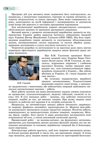 Основитехніки,технологійіпроектування
78
Ïðîãðàìà äіé äëÿ àâòîìàòà ìîæå çàäàâàòèñÿ éîãî êîíñòðóêöієþ, ÿê,
íàïðèêëàä, ó ìåõàíі÷íèõ ãîäèííèêàõ, òîðãîâèõ òà іãðîâèõ àâòîìàòàõ, àâ-
òîìàòàõ ìåòðîïîëіòåíó òà іíøèõ ïðèëàäàõ. Âîíà ìîæå ñòâîðþâàòèñÿ îê-
ðåìî, çàïèñóâàòèñÿ íà íîñіé іíôîðìàöії і âіäòâîðþâàòèñÿ çà äîïîìîãîþ
êîìï’þòåðà àáî âåðñòàòà іç ÷èñëîâèì ïðîãðàìíèì êåðóâàííÿì.
Äëÿ àâòîìàòèçàöії âèðîáíèöòâà øèðîêî âèêîðèñòîâóþòü åëåêòðîííî-
îá÷èñëþâàëüíі ìàøèíè òà ïðèíöèïè ïðîãðàìíîãî êåðóâàííÿ.
Âàãîìèé âíåñîê ó ðîçâèòîê àâòîìàòèçàöії âèðîáíè÷èõ ïðîöåñіâ íà ïіä-
ïðèєìñòâàõ Óêðàїíè çðîáèâ äèðåêòîð Іíñòèòóòó êіáåðíåòèêè Àêàäåìії
íàóê Óêðàїíè Âіêòîð Ìèõàéëîâè÷ Ãëóøêîâ (1923–1982). Ïіä éîãî êåðіâ-
íèöòâîì ðîçðîáëåíî òåîðіþ àâòîìàòіâ òà åëåêòðîííèõ îá÷èñëþâàëüíèõ
ìàøèí, àâòîìàòèçîâàíèõ ñèñòåì êåðóâàííÿ òà ñèñòåì îáðîáêè äàíèõ,
ïðîâåäåíî äîñëіäæåííÿ â ãàëóçі øòó÷íîãî іíòåëåêòó òà іí.
Òåîðåòè÷íі ðîçðîáêè òà çàñòîñóâàííÿ їõ íà ïðàêòèöі äàëè çìîãó çíà÷íî
ïіäâèùèòè åôåêòèâíіñòü âèðîáíèöòâà çàâäÿêè çàìіíі ôіçè÷íîї ïðàöі ëþ-
äèíè ìàøèííîþ.
Ïðî Â.Ì. Ãëóøêîâà ïðåçèäåíò Íàöіî-
íàëüíîї àêàäåìії íàóê Óêðàїíè Áîðèñ Єâãå-
íîâè÷ Ïàòîí ïèñàâ: «Â.Ì. Ãëóøêîâ, ÿê ìèñ-
ëèòåëü, âіäðіçíÿâñÿ øèðèíîþ і ãëèáèíîþ
íàóêîâîãî áà÷åííÿ, ñâîїìè ïðàöÿìè âèïå-
ðåäæàâ ÷àñ, ñòàâ îñíîâîïîëîæíèêîì іíôîð-
ìàöіéíèõ òåõíîëîãіé â Óêðàїíі... Âіí äіéñíî
âáîëіâàâ çà Óêðàїíó, їé і íàóöі âіääàâàâ óñå
ñâîє æèòòÿ».
Íà ñó÷àñíèõ ïіäïðèєìñòâàõ âèðîáíè÷і
ïðîöåñè àâòîìàòèçîâàíî. Òåõíîëîãі÷íèìè
ìàøèíàìè êåðóþòü êîìï’þòåðè, à âèêîíàí-
íÿ òðóäîìіñòêèõ і ìîíîòîííèõ àáî íåáåçïå÷íèõ îïåðàöіé çäіéñíþþòü ñïå-
öіàëüíі àâòîìàòèçîâàíі ìàøèíè – ðîáîòè.
Íèíі ðîáîòè çàëåæíî âіä âèäіâ âèêîíóâàíèõ çàâäàíü óìîâíî ïîäіëÿþòü
íà ïðîìèñëîâі, ñіëüñüêîãîñïîäàðñüêі, ìåäè÷íі, âіéñüêîâі, êîñìі÷íі òà іí.
(ìàë. 81). Â óñіõ âèïàäêàõ ðîáîò – ìàøèíà, ÿêà çäіéñíþє òåõíîëîãі÷íі
îïåðàöії, ïîäіáíі äî òèõ, ùî âèêîíóє ëþäèíà. Ïðè öüîìó ëþäèíà ëèøå
ñòåæèòü çà ðîáîòîþ öієї ìàøèíè é çà ïîòðåáè êîíòðîëþє її.
Íàïðèêëàä, íà àâòîìîáіëüíèõ çàâîäàõ ðîáîòè âèêîíóþòü çâàðþâàëü-
íі îïåðàöії, ôàðáóþòü àâòîìîáіëі, òðàíñïîðòóþòü їõ. Ìåäè÷íі ìіíі-ðîáî-
òè äîïîìàãàþòü âèêîíóâàòè ñêëàäíі õіðóðãі÷íі îïåðàöії. Êîñìі÷íі ðîáîòè,
ïåðåìіùóþ÷èñü äî âàæêîäîñòóïíèõ äіëÿíîê ïîâåðõíі, íàïðèêëàä, Ìіñÿ-
öÿ, áðàëè «ïðîáè» éîãî ґðóíòó é çàðàç äîïîìàãàþòü äîñëіäæóâàòè іíøі
àñòðîíîìі÷íі îá’єêòè, à òàêîæ íåîñÿæíèé êîñìі÷íèé ïðîñòіð.
Ïðîìèñëîâèé ðîáîò – öå ìàøèíà-àâòîìàò, ùî ôóíêöіîíóє àâòîíîìíî,
ïðèçíà÷åíà äëÿ âіäòâîðåííÿ äåÿêèõ ðóõîâèõ ôóíêöіé ëþäèíè ïіä ÷àñ âè-
êîíàííÿ äîïîìіæíèõ òà îñíîâíèõ âèðîáíè÷èõ îïåðàöіé áåç її áåçïîñåðåä-
íüîãî âòðó÷àííÿ.
Êîíñòðóêòîðè ðîáîòіâ ïðàãíóòü, ùîá їõíі òâîðіííÿ âèêîíóâàëè ÿêîìî-
ãà áіëüøå ðóõîâèõ ôóíêöіé іç ÷èñëà òèõ, ùî ïðèòàìàííі ëþäèíі. Ç òî÷êè
çîðó ìåõàíіêè, ðóêó ëþäèíè ìîæíà âèçíà÷èòè ÿê ïðîñòîðîâèé áàãàòîëàí-
В.М. Глушков
 