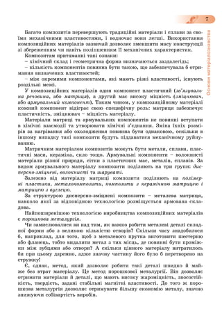 Основиматеріалознавства
7
Áàãàòî êîìïîçèòіâ ïåðåâåðøóþòü òðàäèöіéíі ìàòåðіàëè і ñïëàâè çà ñâî-
їìè ìåõàíі÷íèìè âëàñòèâîñòÿìè, і âîäíî÷àñ âîíè ëåãøі. Âèêîðèñòàííÿ
êîìïîçèöіéíèõ ìàòåðіàëіâ çàçâè÷àé äîçâîëÿє çìåíøèòè ìàñó êîíñòðóêöії
çі çáåðåæåííÿì ÷è íàâіòü ïîëіïøåííÿì її ìåõàíі÷íèõ õàðàêòåðèñòèê.
Êîìïîçèòàì ïðèòàìàííі òàêі îçíàêè:
– õіìі÷íèé ñêëàä і ãåîìåòðè÷íà ôîðìà âèçíà÷àþòüñÿ çàçäàëåãіäü;
– êіëüêіñòü êîìïîíåíòіâ ïîâèííà áóòè òàêîþ, ùî çàáåçïå÷óâàëà á îòðè-
ìàííÿ âèçíà÷åíèõ âëàñòèâîñòåé;
– ìіæ îêðåìèìè êîìïîíåíòàìè, ÿêі ìàþòü ðіçíі âëàñòèâîñòі, іñíóþòü
ðîçäіëüíі ìåæі.
Ó êîìïîçèöіéíèõ ìàòåðіàëіâ îäèí êîìïîíåíò ïëàñòè÷íèé (çâ’ÿçóâàëü-
íà ðå÷îâèíà, àáî ìàòðèöÿ), à äðóãèé ìàє âèñîêó ìіöíіñòü (çìіöíþâà÷,
àáî àðìóâàëüíèé êîìïîíåíò). Òàêèì ÷èíîì, ó êîìïîçèöіéíîìó ìàòåðіàëі
êîæíèé êîìïîíåíò âіäіãðàє ñâîþ ñïåöèôі÷íó ðîëü: ìàòðèöÿ çàáåçïå÷óє
ïëàñòè÷íіñòü, çìіöíþâà÷ – ìіöíіñòü ìàòåðіàëó.
Ìàòåðіàëè ìàòðèöі òà àðìóâàëüíèõ êîìïîíåíòіâ íå ïîâèííі âñòóïàòè
â õіìі÷íі âçàєìîäії òà óòâîðþâàòè õіìі÷íі ç’єäíàííÿ. Çìіíà їõíіõ ðîçìі-
ðіâ çà íàãðіâàííÿ àáî îõîëîäæåííÿ ïîâèííà áóòè îäíàêîâîþ, îñêіëüêè â
іíøîìó âèïàäêó òàêі êîìïîçèòè áóäóòü ïіääàâàòèñÿ ìåõàíі÷íîìó ðóéíó-
âàííþ.
Ìàòðè÷íèì ìàòåðіàëîì êîìïîçèòіâ ìîæóòü áóòè ìåòàëè, ñïëàâè, ïëàñ-
òè÷íі ìàñè, êåðàìіêà, ñêëî òîùî. Àðìóâàëüíі êîìïîíåíòè – âîëîêíèñòі
ìàòåðіàëè ðіçíîї ïðèðîäè, ñіòêè ç ïëàñòè÷íèõ ìàñ, ìåòàëіâ, ñïëàâіâ. Çà
âèäîì àðìóâàëüíîãî ìàòåðіàëó êîìïîçèòè ïîäіëÿþòü íà òðè ãðóïè: äèñ-
ïåðñíî-çìіöíåíі, âîëîêíèñòі òà øàðóâàòі.
Çàëåæíî âіä ìàòåðіàëó ìàòðèöі êîìïîçèòè ïîäіëÿþòü íà ïîëіìåð-
íі ïëàñòèêè, ìåòàëîêîìïîçèòè, êîìïîçèòè ç êåðàìі÷íîþ ìàòðèöåþ і
ìàòðèöåþ ç âóãëåöþ.
Çà ñòðóêòóðîþ äèñïåðñíî-çìіöíåíі êîìïîçèòè – ìåòàëåâà ìàòðèöÿ,
íàâêîëî ÿêîї çà âіäïîâіäíîþ òåõíîëîãієþ ðîçìіùóєòüñÿ àðìîâàíà ñêëà-
äîâà.
Íàéïîøèðåíіøîþ òåõíîëîãієþ âèðîáíèöòâà êîìïîçèöіéíèõ ìàòåðіàëіâ
є ïîðîøêîâà ìåòàëóðãіÿ.
×è çàìèñëþâàëèñÿ âè íàä òèì, ÿê âàæêî ðîáèòè ìåòàëåâі äåòàëі ñêëàä-
íîї ôîðìè àáî ç âåëèêîþ êіëüêіñòþ îòâîðіâ? Ñêіëüêè ÷àñó çíàäîáèëîñÿ
á, íàïðèêëàä, äëÿ òîãî, ùîá ç ìåòàëåâîãî ïðóòêà âèãîòîâèòè øåñòåðíþ
àáî ôëàíåöü, òîáòî âèäàëèòè ìåòàë ç òèõ ìіñöü, äå ïîâèííі áóòè ïðîìіæ-
êè ìіæ çóáöÿìè àáî îòâîðè? À ñêіëüêè öіííîãî ìàòåðіàëó âèòðàòèëîñü
áè ïðè öüîìó äàðåìíî, àäæå çíà÷íó ÷àñòèíó éîãî áóëî á ïåðåòâîðåíî íà
ñòðóæêó!
Є, îäíàê, ìåòîä, ÿêèé äîçâîëÿє ðîáèòè òàêі äåòàëі øâèäêî é ìàé-
æå áåç âòðàò ìàòåðіàëó. Öå ìåòîä ïîðîøêîâîї ìåòàëóðãії. Âіí äîçâîëÿє
îòðèìàòè ìàòåðіàëè é äåòàëі, ùî ìàþòü âèñîêó æàðîìіöíіñòü, çíîñîñòіé-
êіñòü, òâåðäіñòü, çàäàíі ñòàáіëüíі ìàãíіòíі âëàñòèâîñòі. Äî òîãî æ ïîðî-
øêîâà ìåòàëóðãіÿ äîçâîëÿє îòðèìóâàòè áіëüøó åêîíîìіþ ìåòàëó, çíà÷íî
çíèæóþ÷è ñîáіâàðòіñòü âèðîáіâ.
 