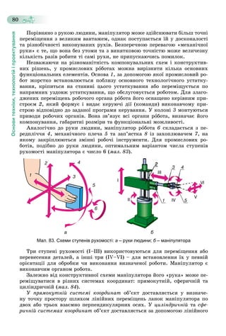 Основитехніки,технологійіпроектування
80
Ïîðіâíÿíî ç ðóêîþ ëþäèíè, ìàíіïóëÿòîð ìîæå çäіéñíþâàòè áіëüø òî÷íі
ïåðåìіùåííÿ ç âåëèêèì âàíòàæåì, îäíàê ïîñòóïàєòüñÿ їé ó äîñêîíàëîñòі
òà ðіçíîáі÷íîñòі âèêîíóâàíèõ ðóõіâ. Áåçïåðå÷íîþ ïåðåâàãîþ «ìåõàíі÷íîї
ðóêè» є òå, ùî âîíà áåç óòîìè òà ç âèíÿòêîâîþ òî÷íіñòþ ìîæå âåëè÷åçíó
êіëüêіñòü ðàçіâ ðîáèòè òі ñàìі ðóõè, íå ïðèïóñêàþ÷èñü ïîìèëîê.
Íåçâàæàþ÷è íà ðіçíîìàíіòíіñòü êîìïîíóâàëüíèõ ñõåì і êîíñòðóêòèâ-
íèõ ðіøåíü, ó ïðîìèñëîâèõ ðîáîòàõ ìîæíà âèðіçíèòè êіëüêà îñíîâíèõ
ôóíêöіîíàëüíèõ åëåìåíòіâ. Îñíîâà 1, çà äîïîìîãîþ ÿêîї ïðîìèñëîâèé ðî-
áîò æîðñòêî âñòàíîâëþєòüñÿ ïîáëèçó îñíîâíîãî òåõíîëîãі÷íîãî óñòàòêó-
âàííÿ, êðіïèòüñÿ íà ñòàíèíі öüîãî óñòàòêóâàííÿ àáî ïåðåìіùóєòüñÿ ïî
íàïðÿìíèõ óçäîâæ óñòàòêóâàííÿ, ùî îáñëóãîâóєòüñÿ ðîáîòîì. Äëÿ çëàãî-
äæåíèõ ïåðåìіùåíü ðîáî÷îãî îðãàíà ðîáîòà éîãî îñíàùåíî êåðіâíèì ïðè-
ñòðîєì 2, ÿêèé ôîðìóє і âèäàє êåðóþ÷і äії (êîìàíäè) âèêîíàâ÷îìó ïðè-
ñòðîþ âіäïîâіäíî äî çàäàíîї ïðîãðàìè êåðóâàííÿ. Ó êîëîíі 3 ìîíòóþòüñÿ
ïðèâîäè ðîáî÷èõ îðãàíіâ. Âîíà çâ’ÿçóє âñі îðãàíè ðîáîòà, âèçíà÷àє éîãî
êîìïîíóâàííÿ, ãàáàðèòíі ðîçìіðè òà ôóíêöіîíàëüíі ìîæëèâîñòі.
Àíàëîãі÷íî äî ðóêè ëþäèíè, ìàíіïóëÿòîð ðîáîòà 6 ñêëàäàєòüñÿ ç ïå-
ðåäïëі÷÷ÿ 4, ìåõàíі÷íîãî ïëå÷à 5 òà çàï’ÿñòêà 8 іç çàõîïëþâà÷åì 7, íà
ÿêîìó çàêðіïëþþòüñÿ çìіííі ðîáî÷і іíñòðóìåíòè. Äëÿ ïðîìèñëîâèõ ðî-
áîòіâ, ïîäіáíî äî ðóêè ëþäèíè, îïòèìàëüíèì âàðіàíòîì ÷èñëà ñòóïåíіâ
ðóõîìîñòі ìàíіïóëÿòîðà є ÷èñëî 6 (ìàë. 83).
а б
Мал. 83. Схеми ступенів рухомості: а – руки людини; б – маніпулятораб
Òðè ñòóïåíі ðóõîìîñòі (І–ІІІ) âèêîðèñòîâóþòüñÿ äëÿ ïåðåìіùåííÿ àáî
ïåðåíåñåííÿ äåòàëåé, à іíøі òðè (ІV–VІ) – äëÿ âñòàíîâëåííÿ їõ ó ïåâíіé
îðієíòàöії äëÿ îáðîáêè ÷è âèêîíàííÿ âèçíà÷åíîї ðîáîòè. Ìàíіïóëÿòîð є
âèêîíàâ÷èì îðãàíîì ðîáîòà.
Çàëåæíî âіä êîíñòðóêòèâíîї ñõåìè ìàíіïóëÿòîðà éîãî «ðóêà» ìîæå ïå-
ðåìіùóâàòèñÿ â ðіçíèõ ñèñòåìàõ êîîðäèíàò: ïðÿìîêóòíіé, ñôåðè÷íіé òà
öèëіíäðè÷íіé (ìàë. 84).
Ó ïðÿìîêóòíіé ñèñòåìі êîîðäèíàò îá’єêò äîñòàâëÿєòüñÿ ó âèçíà÷å-
íó òî÷êó ïðîñòîðó øëÿõîì ëіíіéíèõ ïåðåìіùåíü ëàíîê ìàíіïóëÿòîðà ïî
äâîõ àáî òðüîõ âçàєìíî ïåðïåíäèêóëÿðíèõ îñÿõ. Ó öèëіíäðè÷íіé òà ñôå-
ðè÷íіé ñèñòåìàõ êîîðäèíàò îá’єêò äîñòàâëÿєòüñÿ çà äîïîìîãîþ ëіíіéíîãî
 