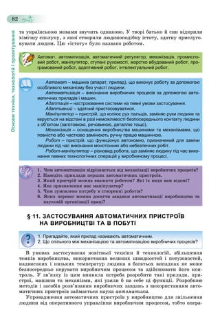 Основитехніки,технологійіпроектування
82
òà óêðàїíñüêîþ ìîâàìè çâó÷èòü îäíàêîâî. Ó òâîðі áàòüêî é ñèí âіäêðèëè
õіìі÷íó ñïîëóêó, ç ÿêîї ñòâîðèëè ëþäèíîïîäіáíó іñòîòó, çäàòíó ïðèñëóãî-
âóâàòè ëþäÿì. Öþ «іñòîòó» áóëî íàçâàíî ðîáîòîì.
§ 11. ЗАСТОСУВАННЯ АВТОМАТИЧНИХ ПРИСТРОЇВ
НА ВИРОБНИЦТВІ ТА В ПОБУТІ
Â óìîâàõ çàñòîñóâàííÿ íîâіòíüîї òåõíіêè é òåõíîëîãіé, çáіëüøåííÿ
òåìïіâ âèðîáíèöòâà, âèêîðèñòàííÿ âåëèêèõ øâèäêîñòåé і ïîòóæíîñòåé,
íàäâèñîêèõ і íèçüêèõ òåìïåðàòóð ëþäèíà â áàãàòüîõ âèïàäêàõ íå ìîæå
áåçïîñåðåäíüî êåðóâàòè âèðîáíè÷èì ïðîöåñîì òà çäіéñíþâàòè éîãî êîí-
òðîëü. Ó çâ’ÿçêó іç öèì âèíèêëà ïîòðåáà ðîçðîáèòè òàêі ïðèëàäè, ïðè-
ñòðîї, ìàøèíè òà ìåõàíіçìè, ÿêі óçÿëè á íà ñåáå öі ôóíêöії. Ðîçðîáêîþ
ìåòîäіâ і çàñîáіâ ðîçâ’ÿçàííÿ âèðîáíè÷èõ çàâäàíü ç âèêîðèñòàííÿì àâòî-
ìàòè÷íèõ ïðèñòðîїâ çàéìàєòüñÿ íàóêà àâòîìàòèêà.
Óïðîâàäæåííÿ àâòîìàòè÷íèõ ïðèñòðîїâ ó âèðîáíèöòâî äëÿ çâіëüíåííÿ
ëþäèíè âіä îïåðàòèâíîãî óïðàâëіííÿ âèðîáíè÷èì ïðîöåñîì, òîáòî îïåðà-
Автомат, автоматизація, автоматичний регулятор, механізація, промисло-
вий робот, маніпулятор, ступені рухомості, жорстко вбудований робот, про-
грамований робот, адаптивний робот, інтелектуальний робот.
Автомат – машина (апарат, прилад), що виконує роботу за допомогою
особливого механізму без участі людини.особливого механізму без участі людини.
Автоматизація – виконання виробничих процесів за допомогою авто-
матичних приладів і машин.матичних приладів і машин.
АдаптаціяАдаптація – настроювання системи на певні умови застосування.настроювання системи на певні умови застосування.
АдаптивнийАдаптивний – здатний пристосовуватися.здатний пристосовуватися.
Маніпулятор – пристрій, що копіює рух пальців, заміняє руки людини та
керується на відстані в разі неможливості безпосереднього контакту людини
з об’єктом (заготовкою, речовиною, деталлю тощо).з об єктом (заготовкою, речовиною, деталлю тощо).
Механізація – оснащення виробництва машинами та механізмами, що
повністю або частково замінюють ручну працю машинною.повністю або частково замінюють ручну працю машинною.
Робот – пристрій, що функціонує автономно, призначений для заміни
людини під час виконання монотонних або небезпечних робіт.людини під час виконання монотонних або небезпечних робіт.
Робот-маніпулятор – різновид робота, що заміняє людину під час вико-
нання певних технологічних операцій у виробничому процесі.
1. ×èì àâòîìàòèçàöіÿ âіäðіçíÿєòüñÿ âіä ìåõàíіçàöії âèðîáíè÷èõ ïðîöåñіâ?. à î à çàö ÿ äð ç ÿє ñÿ ä å à çàö ðîá ðîöåñ ?
2. Íàâåäіòü ïðèêëàäè ïåðøèõ àâòîìàòè÷íèõ ïðèñòðîїâ.. à åä ð êëàä åð à î à ð ñ ðî .
3. ßêèé ïðèñòðіé ìîæíà ââàæàòè ðîáîòîì? ßêі їõ âèäè âàì âіäîìі?3. ßê ð ñ ð îæ à àæà ðîáî î ? ßê ä à äî ?
4. ßêå ïðèçíà÷åííÿ ìàє ìàíіïóëÿòîð?. ßêå ð ç à å ÿ àє à óëÿ îð?
5. ×èì çóìîâëåíî ïîòðåáó â ñòâîðåííі ðîáîòіâ?5. çó î ëå î î ðåáó ñ îðå ðîáî ?
6. ßêèõ ïåðåâàã ìîæíà äîñÿãòè çàâäÿêè àâòîìàòèçàöії âèðîáíèöòâà òà
íàóêîâіé îðãàíіçàöії ïðàöі?
1. Пригадайте, який прилад називають автоматичним.
2. Що спільного між механізацією та автоматизацією виробничих процесів?
 