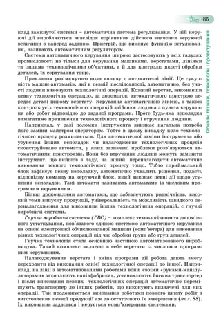 Основитехніки,технологійіпроектування
85
êëàä çàìêíóòîї ñèñòåìè – àâòîìàòè÷íà ñèñòåìà ðåãóëþâàííÿ. Ó íіé êåðó-
þ÷і äії âèðîáëÿþòüñÿ âíàñëіäîê ïîðіâíÿííÿ äіéñíîãî çíà÷åííÿ êåðóþ÷îї
âåëè÷èíè ç íàïåðåä çàäàíîþ. Ïðèñòðіé, ùî âèêîíóє ôóíêöіþ ðåãóëþâàí-
íÿ, íàçèâàþòü àâòîìàòè÷íèì ðåãóëÿòîðîì.
Ñèñòåìè àâòîìàòè÷íîãî êåðóâàííÿ øèðîêî çàñòîñîâóþòü ó âñіõ ãàëóçÿõ
ïðîìèñëîâîñòі íå òіëüêè äëÿ êåðóâàííÿ ìàøèíàìè, âåðñòàòàìè, ëіíіÿìè
òà іíøèìè òåõíîëîãі÷íèìè îá’єêòàìè, à é äëÿ êîíòðîëþ ÿêîñòі îáðîáêè
äåòàëåé, їõ ñîðòóâàííÿ òîùî.
Ïðèêëàäîì ðîçіìêíóòîãî êîëà âïëèâó є àâòîìàòè÷íі ëіíії. Öå ñóêóï-
íіñòü ìàøèí-àâòîìàòіâ, ÿêі â ïåâíіé ïîñëіäîâíîñòі, àâòîìàòè÷íî, áåç ó÷à-
ñòі ëþäèíè âèêîíóþòü òåõíîëîãі÷íі îïåðàöії. Êîæíèé âåðñòàò, âèêîíàâøè
ïåâíó òåõíîëîãі÷íó îïåðàöіþ, çà äîïîìîãîþ àâòîìàòè÷íîãî ïðèñòðîþ ïå-
ðåäàє äåòàëі іíøîìó âåðñòàòó. Êåðóâàííÿ àâòîìàòè÷íîþ ëіíієþ, à òàêîæ
êîíòðîëü óñіõ òåõíîëîãі÷íèõ îïåðàöіé çäіéñíþє ëþäèíà ç ïóëüòà êåðóâàí-
íÿ àáî ðîáîò âіäïîâіäíî äî çàäàíîї ïðîãðàìè. Ïðîòå áóäü-ÿêà íåïîëàäêà
âèìàãàòèìå ïðèïèíåííÿ òåõíîëîãі÷íîãî ïðîöåñó і âòðó÷àííÿ ëþäèíè.
Íàïðèêëàä, ó ðàçі ïîëîìêè іíñòðóìåíòà âèíèêàє íàãàëüíà ïîòðåáà
éîãî çàìіíè ìàéñòðîì-îïåðàòîðîì. Òîáòî â öüîìó âèïàäêó êîëî òåõíîëî-
ãі÷íîãî ïðîöåñó ðîçìèêàєòüñÿ. Äëÿ àâòîìàòè÷íîї çàìіíè іíñòðóìåíòà àáî
óñóíåííÿ іíøèõ íåïîëàäîê ÷è íàëàãîäæåííÿ òåõíîëîãі÷íèõ ïðîöåñіâ
ñêîíñòðóéîâàíî àâòîìàòè, ó ÿêèõ çàçíà÷åíі ïðîáëåìè ðîçâ’ÿçóþòüñÿ àâ-
òîìàòè÷íèìè ïðèñòðîÿìè. Âîíè áåç âòðó÷àííÿ ëþäèíè ìîæóòü çàìіíèòè
іíñòðóìåíò, ùî âèéøîâ ç ëàäó, íà іíøèé, ïåðåíàëàãîäèòè àâòîìàòè÷íå
âèêîíàííÿ ïåâíîãî òåõíîëîãі÷íîãî ïðîöåñó òîùî. Òîáòî ñïðèéìàëüíèé
áëîê çàôіêñóє ïåâíó íåïîëàäêó, àâòîìàòè÷íî óõâàëèòü ðіøåííÿ, ïîäàñòü
âіäïîâіäíó êîìàíäó íà êåðóþ÷èé áëîê, ÿêèé âèêîíàє ïåâíі äії ùîäî óñó-
íåííÿ íåïîëàäîê. Òàêі àâòîìàòè íàçèâàþòü àâòîìàòàìè іç ÷èñëîâèì ïðî-
ãðàìíèì êåðóâàííÿì.
Áіëüø äîñêîíàëèìè àâòîìàòàìè, ùî çàáåçïå÷óþòü ðèòìі÷íіñòü, âèñî-
êèé òåìï âèïóñêó ïðîäóêöії, óíіâåðñàëüíіñòü òà ìîæëèâіñòü øâèäêîãî ïå-
ðåíàëàãîäæåííÿ äëÿ âèêîíàííÿ іíøèõ òåõíîëîãі÷íèõ îïåðàöіé, є ãíó÷êі
âèðîáíè÷і ñèñòåìè.
Ãíó÷êà âèðîáíè÷à ñèñòåìà (ÃÂÑ) – êîìïëåêñ òåõíîëîãі÷íîãî òà äîïîìіæ-
íîãî óñòàòêóâàííÿ, ïîâ’ÿçàíîãî єäèíîþ ñèñòåìîþ àâòîìàòè÷íîãî êåðóâàííÿ
íà îñíîâі åëåêòðîííîї îá÷èñëþâàëüíîї ìàøèíè (êîìï’þòåðà) äëÿ âèêîíàííÿ
ðіçíèõ òåõíîëîãі÷íèõ îïåðàöіé ïіä ÷àñ îáðîáêè ãðóïè àáî ãðóï äåòàëåé.
Ãíó÷êà òåõíîëîãіÿ ñòàëà îñíîâíîþ ÷àñòèíîþ àâòîìàòèçîâàíîãî âèðîá-
íèöòâà. Òàêèé êîìïëåêñ âêëþ÷àє â ñåáå âåðñòàòè іç ÷èñëîâèì ïðîãðàì-
íèì êåðóâàííÿì.
Íàëàãîäæóâàííÿ âåðñòàòà і çìіíà ïðîãðàìè äії ðîáîòà äàþòü çìîãó
ïåðåõîäèòè âіä âèêîíàííÿ îäíієї òåõíîëîãі÷íîї îïåðàöії äî іíøîї. Íàïðè-
êëàä, íà ëіíії ç àâòîìàòèçîâàíèìè ðîáîòàìè âîíè ñâîїìè «ðóêàìè-ìàíіïó-
ëÿòîðàìè» çàõîïëþþòü íàïіâôàáðèêàò, óñòàíîâëþþòü éîãî íà òðàíñïîðòåð
і ïіñëÿ âèêîíàííÿ ïåâíèõ òåõíîëîãі÷íèõ îïåðàöіé àâòîìàòè÷íî ïåðåìі-
ùóþòü òðàíñïîðòåð äî іíøèõ ðîáîòіâ, ùî âèêîíóþòü âèçíà÷åíі äëÿ íèõ
îïåðàöії. Òàê ïðîäîâæóєòüñÿ âèêîíàííÿ ðîáîòàìè ïîâíîãî öèêëó ðîáіò ç
âèãîòîâëåííÿ ïåâíîї ïðîäóêöії àæ äî îñòàòî÷íîãî їõ çàâåðøåííÿ (ìàë. 88).
Їõ âèêîíàííÿ çàäàєòüñÿ і êåðóєòüñÿ êîìï’þòåðíèìè ñèñòåìàìè.
 