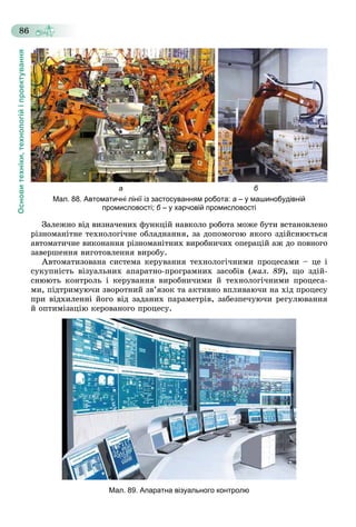 Основитехніки,технологійіпроектування
86
а б
Мал. 88. Автоматичні лінії із застосуванням робота: а – у машинобудівній
промисловості; б – у харчовій промисловостіб
Çàëåæíî âіä âèçíà÷åíèõ ôóíêöіé íàâêîëî ðîáîòà ìîæå áóòè âñòàíîâëåíî
ðіçíîìàíіòíå òåõíîëîãі÷íå îáëàäíàííÿ, çà äîïîìîãîþ ÿêîãî çäіéñíþєòüñÿ
àâòîìàòè÷íå âèêîíàííÿ ðіçíîìàíіòíèõ âèðîáíè÷èõ îïåðàöіé àæ äî ïîâíîãî
çàâåðøåííÿ âèãîòîâëåííÿ âèðîáó.
Àâòîìàòèçîâàíà ñèñòåìà êåðóâàííÿ òåõíîëîãі÷íèìè ïðîöåñàìè – öå і
ñóêóïíіñòü âіçóàëüíèõ àïàðàòíî-ïðîãðàìíèõ çàñîáіâ (ìàë. 89), ùî çäіé-
ñíþþòü êîíòðîëü і êåðóâàííÿ âèðîáíè÷èìè é òåõíîëîãі÷íèìè ïðîöåñà-
ìè, ïіäòðèìóþ÷è çâîðîòíèé çâ’ÿçîê òà àêòèâíî âïëèâàþ÷è íà õіä ïðîöåñó
ïðè âіäõèëåííі éîãî âіä çàäàíèõ ïàðàìåòðіâ, çàáåçïå÷óþ÷è ðåãóëþâàííÿ
é îïòèìіçàöіþ êåðîâàíîãî ïðîöåñó.
Мал. 89. Апаратна візуального контролю
 