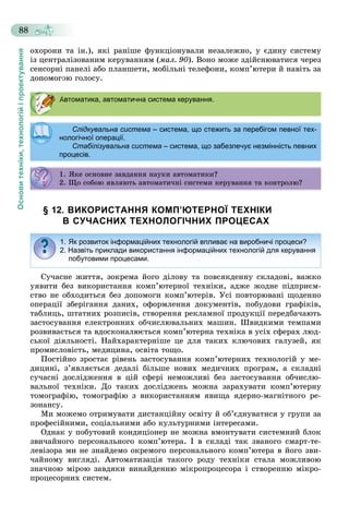 Основитехніки,технологійіпроектування
88
îõîðîíè òà іí.), ÿêі ðàíіøå ôóíêöіîíóâàëè íåçàëåæíî, ó єäèíó ñèñòåìó
іç öåíòðàëіçîâàíèì êåðóâàííÿì (ìàë. 90). Âîíî ìîæå çäіéñíþâàòèñÿ ÷åðåç
ñåíñîðíі ïàíåëі àáî ïëàíøåòè, ìîáіëüíі òåëåôîíè, êîìï’þòåðè é íàâіòü çà
äîïîìîãîþ ãîëîñó.
§ 12. ВИКОРИСТАННЯ КОМП’ЮТЕРНОЇ ТЕХНІКИ
В СУЧАСНИХ ТЕХНОЛОГІЧНИХ ПРОЦЕСАХ
Ñó÷àñíå æèòòÿ, çîêðåìà éîãî äіëîâó òà ïîâñÿêäåííó ñêëàäîâі, âàæêî
óÿâèòè áåç âèêîðèñòàííÿ êîìï’þòåðíîї òåõíіêè, àäæå æîäíå ïіäïðèєì-
ñòâî íå îáõîäèòüñÿ áåç äîïîìîãè êîìï’þòåðіâ. Óñі ïîâòîðþâàíі ùîäåííî
îïåðàöії çáåðіãàííÿ äàíèõ, îôîðìëåííÿ äîêóìåíòіâ, ïîáóäîâè ãðàôіêіâ,
òàáëèöü, øòàòíèõ ðîçïèñіâ, ñòâîðåííÿ ðåêëàìíîї ïðîäóêöії ïåðåäáà÷àþòü
çàñòîñóâàííÿ åëåêòðîííèõ îá÷èñëþâàëüíèõ ìàøèí. Øâèäêèìè òåìïàìè
ðîçâèâàєòüñÿ òà âäîñêîíàëþєòüñÿ êîìï’þòåðíà òåõíіêà â óñіõ ñôåðàõ ëþä-
ñüêîї äіÿëüíîñòі. Íàéõàðàêòåðíіøå öå äëÿ òàêèõ êëþ÷îâèõ ãàëóçåé, ÿê
ïðîìèñëîâіñòü, ìåäèöèíà, îñâіòà òîùî.
Ïîñòіéíî çðîñòàє ðіâåíü çàñòîñóâàííÿ êîìï’þòåðíèõ òåõíîëîãіé ó ìå-
äèöèíі, ç’ÿâëÿєòüñÿ äåäàëі áіëüøå íîâèõ ìåäè÷íèõ ïðîãðàì, à ñêëàäíі
ñó÷àñíі äîñëіäæåííÿ â öіé ñôåðі íåìîæëèâі áåç çàñòîñóâàííÿ îá÷èñëþ-
âàëüíîї òåõíіêè. Äî òàêèõ äîñëіäæåíü ìîæíà çàðàõóâàòè êîìï’þòåðíó
òîìîãðàôіþ, òîìîãðàôіþ ç âèêîðèñòàííÿì ÿâèùà ÿäåðíî-ìàãíіòíîãî ðå-
çîíàíñó.
Ìè ìîæåìî îòðèìóâàòè äèñòàíöіéíó îñâіòó é îá’єäíóâàòèñÿ ó ãðóïè çà
ïðîôåñіéíèìè, ñîöіàëüíèìè àáî êóëüòóðíèìè іíòåðåñàìè.
Îäíàê ó ïîáóòîâèé êîíäèöіîíåð íå ìîæíà âìîíòóâàòè ñèñòåìíèé áëîê
çâè÷àéíîãî ïåðñîíàëüíîãî êîìï’þòåðà. І â ñêëàäі òàê çâàíîãî ñìàðò-òå-
ëåâіçîðà ìè íå çíàéäåìî îêðåìîãî ïåðñîíàëüíîãî êîìï’þòåðà â éîãî çâè-
÷àéíîìó âèãëÿäі. Àâòîìàòèçàöіÿ òàêîãî ðîäó òåõíіêè ñòàëà ìîæëèâîþ
çíà÷íîþ ìіðîþ çàâäÿêè âèíàéäåííþ ìіêðîïðîöåñîðà і ñòâîðåííþ ìіêðî-
ïðîöåñîðíèõ ñèñòåì.
Автоматика, автоматична система керування.
Слідкувальна система – система, що стежить за перебігом певної тех-
нологічної операції.нологічної операції.
Стабілізувальна система – система, що забезпечує незмінність певних
процесів.
1. ßêå îñíîâíå çàâäàííÿ íàóêè àâòîìàòèêè?. ßêå îñ î å çà äà ÿ àóê à î à ê ?
2. Ùî ñîáîþ ÿâëÿþòü àâòîìàòè÷íі ñèñòåìè êåðóâàííÿ òà êîíòðîëþ?
1. Як розвиток інформаційних технологій впливає на виробничі процеси?
2. Назвіть приклади використання інформаційних технологій для керування
побутовими процесами.
 