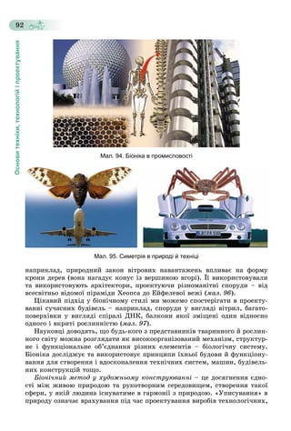 Основитехніки,технологійіпроектування
92
Мал. 94. Біоніка в промисловості
Мал. 95. Симетрія в природі й техніці
íàïðèêëàä, ïðèðîäíèé çàêîí âіòðîâèõ íàâàíòàæåíü âïëèâàє íà ôîðìó
êðîíè äåðåâ (âîíà íàãàäóє êîíóñ іç âåðøèíîþ âãîðі). Її âèêîðèñòîâóâàëè
òà âèêîðèñòîâóþòü àðõіòåêòîðè, ïðîåêòóþ÷è ðіçíîìàíіòíі ñïîðóäè – âіä
âñåñâіòíüî âіäîìîї ïіðàìіäè Õåîïñà äî Åéôåëåâîї âåæі (ìàë. 96).
Öіêàâèé ïіäõіä ó áіîíі÷íîìó ñòèëі ìè ìîæåìî ñïîñòåðіãàòè â ïðîåêòó-
âàííі ñó÷àñíèõ áóäіâåëü – íàïðèêëàä, ñïîðóäè ó âèãëÿäі âіòðèë, áàãàòî-
ïîâåðõіâêè ó âèãëÿäі ñïіðàëі ÄÍÊ, áàëêîíè ÿêîї çìіùåíі îäèí âіäíîñíî
îäíîãî і âêðèòі ðîñëèííіñòþ (ìàë. 97).
Íàóêîâöі äîâîäÿòü, ùî áóäü-êîãî ç ïðåäñòàâíèêіâ òâàðèííîãî é ðîñëèí-
íîãî ñâіòó ìîæíà ðîçãëÿäàòè ÿê âèñîêîîðãàíіçîâàíèé ìåõàíіçì, ñòðóêòóð-
íå і ôóíêöіîíàëüíå îá’єäíàííÿ ðіçíèõ åëåìåíòіâ – áіîëîãі÷íó ñèñòåìó.
Áіîíіêà äîñëіäæóє òà âèêîðèñòîâóє ïðèíöèïè їõíüîї áóäîâè é ôóíêöіîíó-
âàííÿ äëÿ ñòâîðåííÿ і âäîñêîíàëåííÿ òåõíі÷íèõ ñèñòåì, ìàøèí, áóäіâåëü-
íèõ êîíñòðóêöіé òîùî.
Áіîíі÷íèé ìåòîä ó õóäîæíüîìó êîíñòðóþâàííі – öå äîñÿãíåííÿ єäíî-
ñòі ìіæ æèâîþ ïðèðîäîþ òà ðóêîòâîðíèì ñåðåäîâèùåì, ñòâîðåííÿ òàêîї
ñôåðè, ó ÿêіé ëþäèíà іñíóâàòèìå â ãàðìîíії ç ïðèðîäîþ. «Óïèñóâàííÿ» â
ïðèðîäó îçíà÷àє âðàõóâàííÿ ïіä ÷àñ ïðîåêòóâàííÿ âèðîáіâ òåõíîëîãі÷íèõ,
 