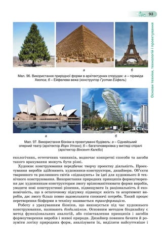 Основитехніки,технологійіпроектування
93
а б
Мал. 96. Використання природної форми в архітектурних спорудах: а – піраміда
Хеопса; б – Ейфелева вежа (конструкторб Густав Ейфель)
а б
Мал. 97. Використання біоніки в проектуванні будівель: а – Сіднейський
оперний театр (архітектор Йорн Утзон); б – багатоповерхівка у вигляді спіраліб
(архітектор Вінсент Калєбо)
åêîëîãі÷íèõ, åñòåòè÷íèõ ÷èííèêіâ, âîäíî÷àñ êîíêðåòíі ñïîñîáè òà çàñîáè
òàêîãî âðàõóâàííÿ ìîæóòü áóòè ðіçíі.
Õóäîæíє êîíñòðóþâàííÿ ïåðåäáà÷àє òâîð÷ó ïðîåêòíó äіÿëüíіñòü. Ïðîåê-
òóâàííÿ âèðîáіâ çäіéñíþþòü õóäîæíèêè-êîíñòðóêòîðè, äèçàéíåðè. Îá’єêòè
òâàðèííîãî òà ðîñëèííîãî ñâіòіâ «ïіäêàçóþòü» їì іäåї äëÿ õóäîæíüîãî é òåõ-
íі÷íîãî êîíñòðóþâàííÿ. Âèêîðèñòàííÿ ïðèðîäíèõ ïðèíöèïіâ ôîðìîóòâîðåí-
íÿ äàє õóäîæíèêàì-êîíñòðóêòîðàì çìîãó âðіçíîìàíіòíþâàòè ôîðìè âèðîáіâ,
óâîäèòè íîâі êîíñòðóêòèâíі ðіøåííÿ, ïіäâèùóâàòè їõ ðàöіîíàëüíіñòü é åêî-
íîìі÷íіñòü, ùî â îñòàòî÷íîìó ïіäñóìêó ïіäâèùóє ÿêіñòü òà àñîðòèìåíò âè-
ðîáіâ, äàє çìîãó áіëüø ïîâíî çàäîâîëüíÿòè ñïîæèâ÷і ïîòðåáè. Òàêèé ïðîöåñ
ïåðåòâîðåííÿ áіîôîðìè â òåõíіêó íàçèâàєòüñÿ òðàíñôîðìàöієþ.
Ðîáîòó ç óðàõóâàííÿì áіîíіêè, ùî âèêîíóєòüñÿ ïіä ÷àñ õóäîæíüîãî
êîíñòðóþâàííÿ, íàçèâàþòü áіîäèçàéíîì. Îñíîâíèì ìåòîäîì áіîäèçàéíó є
ìåòîä ôóíêöіîíàëüíèõ àíàëîãіé, àáî ñïіâñòàâëåííÿ ïðèíöèïіâ і çàñîáіâ
ôîðìîóòâîðåííÿ âèðîáіâ і æèâîї ïðèðîäè. Äèçàéíåð ïîâèíåí áà÷èòè é ðî-
çóìіòè ëîãіêó ïðèðîäíèõ ôîðì, àíàëіçóâàòè їõ, âèäіëÿòè íàéñóòòєâіøå і
 