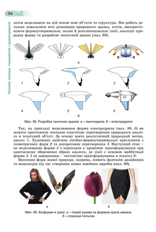 Основитехніки,технологійіпроектування
94
ïîòіì ìîäåëþâàòè íà öіé îñíîâі íîâі îá’єêòè òà ñòðóêòóðè. Âіí ðîáèòü äå-
òàëüíі çàìàëüîâêè âñіõ ðіçíîâèäіâ ïðèðîäíîãî çðàçêà, ïîòіì, âèêîðèñòî-
âóþ÷è ôîðìîóòâîðþâàëüíі, îñüîâі é ðîç÷ëåíîâóâàëüíі ëіíії, àíàëіçóє ïðè-
ðîäíó ôîðìó òà ðîçðîáëÿє òåõíі÷íèé çðàçîê (ìàë. 98).
а
1 2 3
4 5 6
б
Мал. 98. Розробка технічних зразків: а – гвинтокрила; б – електродриляб
Òàê, íà ïðèêëàäі ìîäåëþâàííÿ ôîðìè åëåêòðîäðèëÿ (ìàë. 98, á) âè
ìîæåòå ïðîñòåæèòè ïîåòàïíå ïëàñòè÷íå ïåðåòâîðåííÿ ïðèðîäíîãî àíàëî-
ãà â òåõíі÷íèé îá’єêò. Çà îñíîâó âçÿòî ðåàëіñòè÷íèé ïðèðîäíèé ìîòèâ,
àíàëîã 1. Õóäîæíèê çäіéñíèâ ëіíіéíî-ôîðìîóòâîðþâàëüíі êðåñëåíèêè ç
ãåîìåòðè÷íèõ ôîðì 2 òà äåêîðàòèâíå ïåðåòâîðåííÿ 3. Íàñòóïíèé åòàï –
öå ìîäåëþâàííÿ ôîðìè 4 ç ïåðåõîäîì ó ïðîìіæíå òðàíñôîðìóâàííÿ ïðè
îäíî÷àñíîìó çáåðåæåííі îáðàçó àíàëîãà, äå ëіíії є îñíîâîþ ìàéáóòíüîї
ôîðìè 5. І íà çàâåðøåííÿ – òåêòîíі÷íå òðàíñôîðìóâàííÿ â òåõíіêó 6.
Âèâ÷åííÿ ôîðì æèâîї ïðèðîäè, çîêðåìà, æèâèòü ôàíòàçіþ äèçàéíåðіâ
òà ìîäåëüєðіâ ïіä ÷àñ ñòâîðåííÿ íîâèõ øâåéíèõ âèðîáіâ (ìàë. 99).
а б
Мал. 99. Біоформи в одязі: а – покрій рукава за формою крила кажана;
б – спідниця-тюльпанб
 
