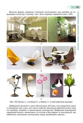 Основитехніки,технологійіпроектування
95
Áіîíі÷íі ôîðìè, ïðèðîäíі ñòèëіçàöії çàñòîñîâóþòü äëÿ äèçàéíó ÿê ñå-
ðåäîâèùà іíòåð’єðó â öіëîìó, òàê і éîãî îêðåìèõ ïðåäìåòіâ (ìàë. 100).
а
б
в
Мал. 100. Біоніка: а – в інтер’єрі; б – у меблях;б в – в освітлювальних приладах
Äîáèðàþ÷è àíàëîãè іç ÷èñëà áіîëîãі÷íèõ îá’єêòіâ, ñëіä ïðèäіëÿòè óâàãó
â îñíîâíîìó òèì ç íèõ, ÿêі õî÷à á ïîáі÷íî âèêîíóþòü ôóíêöіþ (òàêó ñàìó
÷è ïîäіáíó), ïîòðіáíó â ïðîåêòóâàííі êîíñòðóêöії. Âèáðàâøè âіäïîâіäíèé
ïðèðîäíèé àíàëîã, âèçíà÷àþòü òå ñóòòєâå â éîãî ôîðìі òà êîíñòðóêöії, ùî
çàáåçïå÷óє âèêîíàííÿ ïîñòàâëåíèõ ïåðåä äèçàéíåðîì çàâäàíü.
 