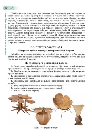 Основитехніки,технологійіпроектування
96
Ùîá ñòâîðèòè íîâó ðі÷, ÿêà ìàòèìå îðèãіíàëüíó ôîðìó òà íåçâè÷íå
îçäîáëåííÿ, íàñàìïåðåä ïîòðіáíî çðîáèòè її ìàêåò àáî ìîäåëü. Âèãîòîâ-
ëÿþòü їõ ç íåäîðîãèõ ìàòåðіàëіâ, ÿêі ëåãêî ïіääàþòüñÿ îáðîáöі (ïàïіð,
êàðòîí, ïëàñòèëіí, ãëèíà, ïіíîïëàñò, òåêñòèëüíі ìàòåðіàëè, äåðåâèíà
òà іí.). Ç ïëàñòèëіíó, íàïðèêëàä, ìîæíà ëåãêî âіäòâîðèòè áóäü-ÿêó ïðè-
ðîäíó ôîðìó. Àëå çàçâè÷àé òàêі âèòâîðè ìîæóòü äåôîðìóâàòèñÿ ïіä äієþ
ñîíÿ÷íîãî ïðîìіííÿ àáî íàâіòü âіä ëåãêîãî äîòèêó. Òîìó â õóäîæíüîìó
êîíñòðóþâàííі âèêîðèñòîâóþòü áàãàòî іíøèõ ìàòåðіàëіâ. Ç êàðòîíó ñòâî-
ðþþòü ìàêåòè іíòåð’єðіâ êіìíàò. Ç ïàïåðó é òåêñòèëüíèõ ìàòåðіàëіâ –
íîâі ìîäåëі îäÿãó, іãðàøîê, ñóâåíіðіâ òîùî. Ç ïіíîïëàñòó âèðіçàþòü ìà-
êåòè áóäèíêіâ òà ñàäèá. Äåðåâèíó çàñòîñîâóþòü äëÿ ñòâîðåííÿ ìàêåòіâ
íîâèõ ìåáëіâ, à òàêîæ äëÿ ìîäåëþâàííÿ ñóäåí, ëіòàëüíèõ àïàðàòіâ, òðàí-
ñïîðòíèõ çàñîáіâ.
ÏÐÀÊÒÈ×ÍÀ ÐÎÁÎÒÀ № 7
Ñòâîðåííÿ ìîäåëі âèðîáó ç âèêîðèñòàííÿì áіîôîðì
Îáëàäíàííÿ òà іíñòðóìåíòè: òåõíîëîãі÷íі êàðòè, ãðàôі÷íі çîáðàæåííÿ,
åñêіçè àíàëîãіâ âèðîáіâ, êðåñëÿðñüêі іíñòðóìåíòè, âèòðàòíі ìàòåðіàëè äëÿ
ñòâîðåííÿ ìàêåòà é ìîäåëі.
Ïîñëіäîâíіñòü âèêîíàííÿ ðîáîòè
1. Ðîçãëÿíüòå âèðîáè, çîáðàæåíі íà ìàëþíêó 101, àáî òі, ÿêі çàïðîïî-
íóâàâ ó÷èòåëü, òà ïðîàíàëіçóéòå їõ íà ïðåäìåò âèêîðèñòàííÿ áіîôîðì.
2. Îáåðіòü îäèí іç íàïðÿìêіâ äëÿ çìіíè ôîðìîóòâîðåííÿ àáî çàïðîïî-
íóéòå âëàñíèé.
3. Âèçíà÷òåñÿ ç âèäîçìіíîþ ðåàëüíîãî îá’єêòà, âèêîíàéòå åñêіç âèðîáó
ç âèêîðèñòàííÿì áіîôîðì.
4. Âèçíà÷òå, ÿêі ìàòåðіàëè äîöіëüíî âèêîðèñòàòè äëÿ âèãîòîâëåííÿ
âèðîáó.
5. Çàïðîïîíóéòå òåõíîëîãіþ âèãîòîâëåííÿ âèðîáó.
6. Іç ïіäðó÷íèõ ìàòåðіàëіâ âèãîòîâòå ìàêåò âèðîáó.
7. Çàõèñòіòü ïðîåêò âèðîáó.
Мал. 101. Вироби-аналоги
 
