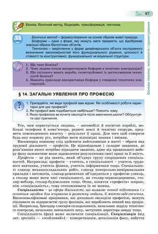 Основитехніки,технологійіпроектування
97
§ 14. ЗАГАЛЬНІ УЯВЛЕННЯ ПРО ПРОФЕСІЮ
Óñå, ÷èì êîðèñòóєòüñÿ ëþäèíà, – àâòîìîáіëі é êîñìі÷íі êîðàáëі, ìî-
áіëüíі òåëåôîíè é êîìï’þòåðè, ðîäþ÷і çåìëі é òåõíі÷íі ñïîðóäè, ïðåä-
ìåòè ïîâñÿêäåííîãî âæèòêó – ðåçóëüòàò її ïðàöі. Äëÿ òîãî ùîá ñòâîðèòè
áóäü-ÿêó êîðèñíó ðі÷, ïîòðіáíî ìàòè âіäïîâіäíі çíàííÿ і âìіííÿ.
Íàñàìïåðåä êîæíîìó ñëіä çäіéñíèòè íàéãîëîâíіøå â æèòòі – îáðàòè âèä
òðóäîâîї äіÿëüíîñòі – ïðîôåñіþ. Öå âіäïîâіäàëüíå і ñêëàäíå çàâäàííÿ, äî
ðîçâ’ÿçàííÿ ÿêîãî ïîòðіáíî ïіäõîäèòè çâàæåíî, àäæå âіä ïðàâèëüíîãî âèáî-
ðó ôàõó çàëåæàòèìå âàøå çàäîâîëåííÿ ðåçóëüòàòàìè ñâîєї ïðàöі òà її ÿêіñòü.
Ïðîôåñіÿ – öå ðіä çàíÿòü, ÿêèé îá’єäíóє ãðóïó ñïîðіäíåíèõ ñïåöіàëü-
íîñòåé. Íàïðèêëàä: ïðîôåñіÿ – ó÷èòåëü, à ñïåöіàëüíîñòі – ó÷èòåëü òðóäî-
âîãî íàâ÷àííÿ, ó÷èòåëü ôіçèêè, ó÷èòåëü іíôîðìàòèêè òîùî. Ñïåöіàëüíîñ-
òі ñëþñàð ìåõàíîñêëàäàëüíèõ ðîáіò, ñëþñàð êîíòðîëüíî-âèìіðþâàëüíèõ
ïðèëàäіâ і àâòîìàòіâ, ñëþñàð-ðåìîíòíèê îá’єäíóþòüñÿ ó ïðîôåñіþ ñëþñàð,
à ñòîëÿð ìîæå ìàòè òàêі ñïåöіàëüíîñòі, ÿê ñòîëÿð-÷åðâîíîäåðåâíèê, ñòî-
ëÿð-ìåáëÿð, ñòîëÿð-áóäіâåëüíèê òîùî. Îòæå, ïîíÿòòÿ «ïðîôåñіÿ» øèðøå,
íіæ «ñïåöіàëüíіñòü», òîìó îòîòîæíþâàòè їõ íå ìîæíà.
Ñïåöіàëüíіñòü – öå ñôåðà äіÿëüíîñòі, ùî âèìàãàє ïåâíîї ïіäãîòîâêè і є
îñíîâíèì çàñîáîì äëÿ іñíóâàííÿ é ðîçâèòêó ëþäèíè, її æèòòєçàáåçïå÷åííÿ.
Âèñîêîêâàëіôіêîâàíі ïðàöіâíèêè, ÿêі äîñêîíàëî îâîëîäіëè ïðîôåñієþ, ìîæóòü
î÷îëþâàòè íà ïіäïðèєìñòâі ãðóïó ôàõіâöіâ, ÿêі âèðîáëÿþòü ïåâíèé âèä ïðîäóê-
öії. Íàïðèêëàä, áðèãàäèð ñëþñàðіâ-ñêëàäàëüíèêіâ, íà÷àëüíèê âіääіëó òåõíі÷íî-
ãî êîíòðîëþ, íà÷àëüíèê íàâ÷àëüíîãî öåõó, çàñòóïíèê äèðåêòîðà çàâîäó òîùî.
Ñïåöіàëüíіñòü (ôàõ) ìîæå âêëþ÷àòè ñïåöіàëіçàöії. Ñïåöіàëіçàöіÿ (âіä
ëàò. specialis — «îñîáëèâèé») – êîíêðåòèçàöіÿ, äåòàëіçàöіÿ ôàõó, íàáóòòÿ
Біоніка, біонічний метод, біодизайн, трансформація, тектоніка.
Біонічний методБіонічний метод – формоутворення на основі образів живої природи.формоутворення на основі образів живої природи.
Біоформа – одна з форм, яку можуть мати предмети, що відображає
зовнішні обриси біологічних об’єктів.зовнішні обриси біологічних об єктів.
Тектоніка – закріплення у формі дизайнерського об’єкта послідовного
визначення закономірностей його функціонального рішення, цілісності й
стійкості та конструктивної, функціональної чи візуальної структури.
1. Ùî òàêå áіîíіêà?. Ùî àêå á î êà?
2. ×îìó ëþäèíà ïî÷àëà âèêîðèñòîâóâàòè áіîôîðìè â òåõíі÷íèõ êîíñòðóêöіÿõ?. î ó ëþä à î àëà êîð ñ î ó à á îôîð å êî ñ ðóêö ÿ ?
3. Ùî ñïіëüíîãî ìàþòü âèðîáè, ñêîíñòðóéîâàíі іç çàñòîñóâàííÿì òåõíî-
ëîãіé áіîíіêè?ëî á î ê ?
4. Íàâåäіòü ïðèêëàäè âèêîðèñòàííÿ áіîôîðì ó ñòâîðåííі òåõíі÷íèõ êîí-
ñòðóêöіé.
1. Пригадайте, які види професій вам відомі. Які особливості роботи харак-
терні для цих професій?
2. Які професії вам подобаються найбільше? Поясніть чому.
3. Якою професією ви хочете оволодіти після закінчення школи? Обґрунтуй-
те свої прагнення.
 