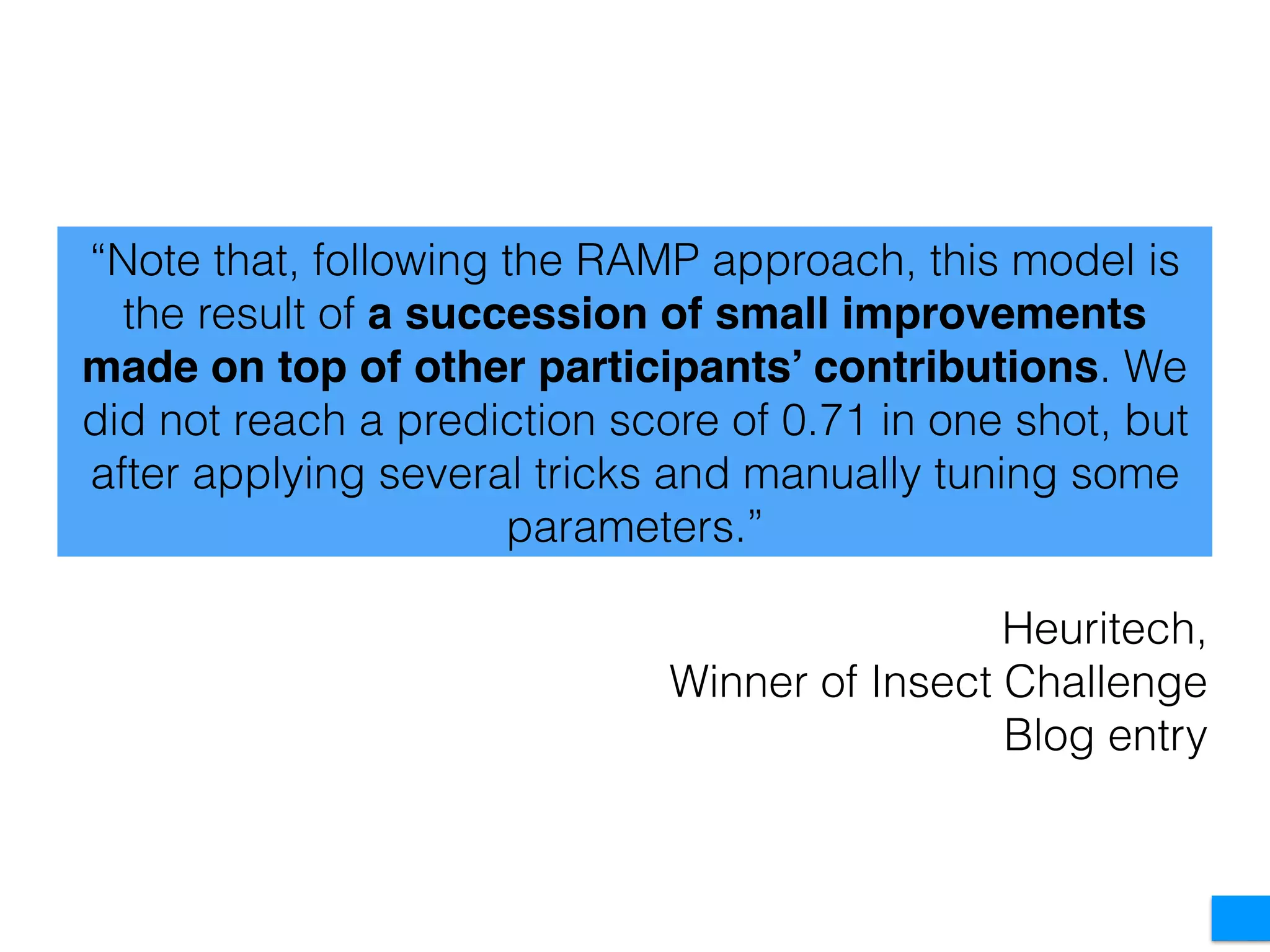 “Note that, following the RAMP approach, this model is
the result of a succession of small improvements
made on top of other participants’ contributions. We
did not reach a prediction score of 0.71 in one shot, but
after applying several tricks and manually tuning some
parameters.”
Heuritech,
Winner of Insect Challenge
Blog entry
 