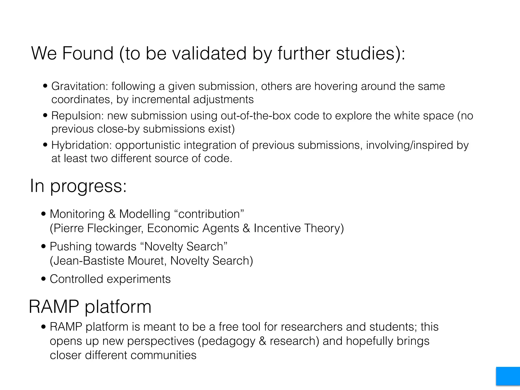 • Monitoring & Modelling “contribution”  
(Pierre Fleckinger, Economic Agents & Incentive Theory)
• Pushing towards “Novelty Search” 
(Jean-Bastiste Mouret, Novelty Search)
• Controlled experiments
We Found (to be validated by further studies):
In progress:
• Gravitation: following a given submission, others are hovering around the same
coordinates, by incremental adjustments
• Repulsion: new submission using out-of-the-box code to explore the white space (no
previous close-by submissions exist)
• Hybridation: opportunistic integration of previous submissions, involving/inspired by
at least two different source of code.
RAMP platform
• RAMP platform is meant to be a free tool for researchers and students; this
opens up new perspectives (pedagogy & research) and hopefully brings
closer different communities
 