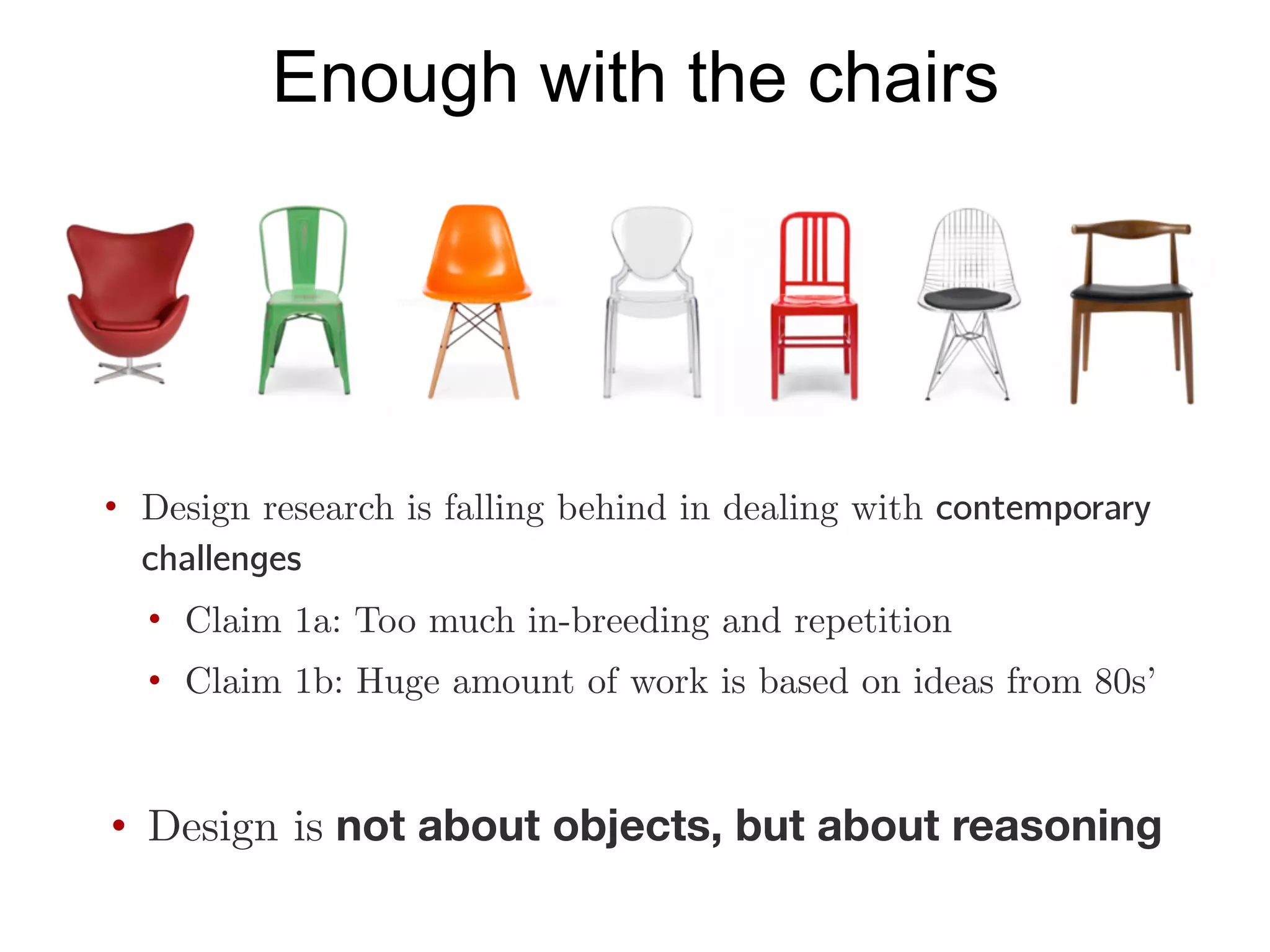 Enough with the chairs
• Design research is falling behind in dealing with contemporary
challenges
• Claim 1a: Too much in-breeding and repetition
• Claim 1b: Huge amount of work is based on ideas from 80s’
• Design is not about objects, but about reasoning
 