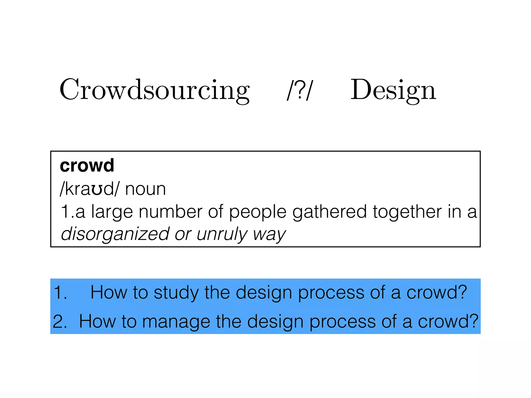 Crowdsourcing /?/ Design
crowd
/kraʊd/ noun
1.a large number of people gathered together in a
disorganized or unruly way
1. How to study the design process of a crowd?
2. How to manage the design process of a crowd?
 