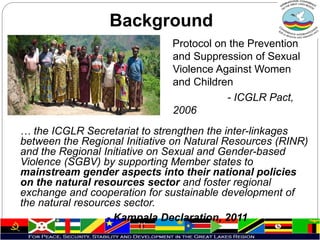 … the ICGLR Secretariat to strengthen the inter-linkages
between the Regional Initiative on Natural Resources (RINR)
and the Regional Initiative on Sexual and Gender-based
Violence (SGBV) by supporting Member states to
mainstream gender aspects into their national policies
on the natural resources sector and foster regional
exchange and cooperation for sustainable development of
the natural resources sector.
- Kampala Declaration, 2011
Background
Protocol on the Prevention
and Suppression of Sexual
Violence Against Women
and Children
- ICGLR Pact,
2006
 