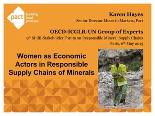Women as Economic
Actors in Responsible
Supply Chains of Minerals
Karen Hayes
Senior Director Mines to Markets, Pact
OECD-ICGLR-UN Group of Experts
9th Multi-Stakeholder Forum on Responsible Mineral Supply Chains
Paris, 6th May 2015
 