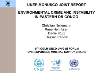UNEP-MONUSCO JOINT REPORT
ENVIRONMENTAL CRIME AND INSTABILITY
IN EASTERN DR CONGO
Chrisitan Nellemann
Rune Henriksen
Daniel Ruiz
Hassan Partow
9TH ICGLR-OECD-UN GoE FORUM
ON RESPONIBLE MINERAL SUPPLY CHAINS
 