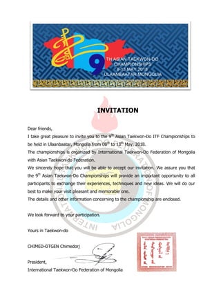 INVITATION
Dear friends,
I take great pleasure to invite you to the 9th
Asian Taekwon-Do ITF Championships to
be held in Ulaanbaatar, Mongolia from 08th
to 13th
May, 2018.
The championships is organized by International Taekwon-Do Federation of Mongolia
with Asian Taekwon-do Federation.
We sincerely hope that you will be able to accept our invitation. We assure you that
the 9th
Asian Taekwon-Do Championships will provide an important opportunity to all
participants to exchange their experiences, techniques and new ideas. We will do our
best to make your visit pleasant and memorable one.
The details and other information concerning to the championship are enclosed.
We look forward to your participation.
Yours in Taekwon-do
CHIMED-OTGEN Chimedorj
President,
International Taekwon-Do Federation of Mongolia
 