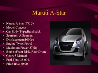 Maruti A-Star Name: A Star (YC 5)  Model:Concept  Car Body Type:Hatchback  Segment: A Segment Displacement:1000cc  Engine Type: Petrol  Maximum Power:37bhp Brakes:Front Disk, Rear Drum Gears:5 Manual  Fuel Tank:35.00 L Price-Rs.2,70,00 