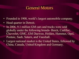 General Motors Founded in 1908, world’s largest automobile company. Head quarter in Detroit. In 2006, 9.1 million GM cars and trucks were sold globally under the following brands- Buick, Cadillac, Chevrolet, GMC, GM Daewoo, Holden, Hummer, Opel, Pontaic, Saab, Saturn, and Vauxhall. Largest national market is the United States, followed by China, Canada, United Kingdom and Germany. 