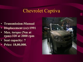 Chevrolet Captiva Transmission:Manual Displacement (cc):1991 Max. torque (Nm at rpm):320 at 2000 rpm Seat capacity: 7 Price: 18,00,000. 