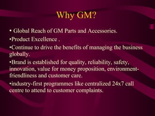 Why GM? Global Reach of GM Parts and Accessories. Product Excellence . Continue to drive the benefits of managing the business globally.  Brand is established for quality, reliability, safety, innovation, value for money proposition, environment-friendliness and customer care. industry-first programmes like centralized 24x7 call centre to attend to customer complaints.  
