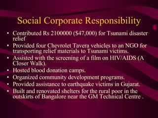 Social Corporate Responsibility Contributed Rs 2100000 ($47,000) for Tsunami disaster relief  Provided four Chevrolet Tavera vehicles to an NGO for transporting relief materials to Tsunami victims.  Assisted with the screening of a film on HIV/AIDS (A Closer Walk).  Hosted blood donation camps.  Organized community development programs. Provided assistance to earthquake victims in Gujarat. Built and renovated shelters for the rural poor in the outskirts of Bangalore near the GM Technical Centre . 