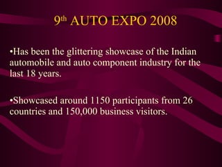 9 th  AUTO EXPO 2008 Has been the glittering showcase of the Indian automobile and auto component industry for the last 18 years. Showcased around 1150 participants from 26 countries and 150,000 business visitors. 