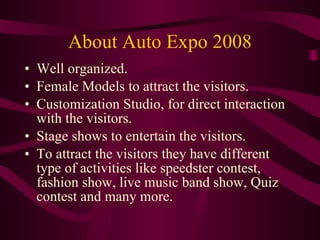 About Auto Expo 2008 Well organized. Female Models to attract the visitors. Customization Studio, for direct interaction with the visitors. Stage shows to entertain the visitors. To attract the visitors they have different type of activities like speedster contest, fashion show, live music band show, Quiz contest and many more. 