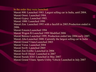 In the order they were launched: Maruti 800: Launched 1983. Largest selling car in India, until 2004.  Maruti Omni: Launched 1984.  Maruti Gypsy: Launched 1985.  Maruti 1000: Launched 1990  Maruti Zen: Launched 1993 with a facelift in 2003.Production ended in 2006.  Maruti Esteem:Launched 1994  Maruti Wagon R:Launched 1999 Modified 2006  Maruti Baleno:Launched 1999. Production ended late 2006/early 2007.  Maruti Alto:Launched 2000. Currently the largest selling car in India Maruti Grand Vitara:Launched 2003  Maruti Versa: Launched 2004  Maruti Swift: Launched 2005  Maruti Zen Estillo: Launched in 2006  Maruti Swift Diesel: Launched in 2007  Maruti Suzuki SX4 :Launched in May 2007  Maruti Grand Vitara: Sports Utility Vehicle Launched in July 2007   