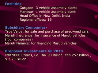 Facilities   Gurgaon: 3 vehicle assembly plants   Manesar: 1 vehicle assembly plant   Head Office in New Delhi, India   Regional offices: 16 Subsidiary Companies-  True Value: for sale and purchase of preowned cars  Maruti Insurance: for insurance of Maruti vehicles (four companies)  Maruti Finance: for financing Maruti vehicles Proposed Investments till 2010 INR 9000 Crores, i.e. INR 90 Billion, Yen 257 Billion , $ 2.25 Billion 