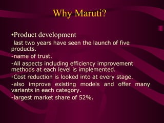 Why Maruti?  Product development - last two years have seen the launch of five products. -name of trust. All aspects including efficiency improvement methods at each level is implemented. Cost reduction is looked into at every stage. also improve existing models and offer many variants in each category. -largest market share of 52%.  