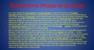 Ruthorford Modal of an atom
•

•

the prize. Along with Hans Geigerand Ernest Marsden in 1909, he carried out the Geiger–
MarsdeRutherford remains the only science Nobel Prize winner to have performed his most famous
work after receiving n experiment, which demonstrated the nuclear nature of atoms. Rutherford was
inspired to ask Geiger and Marsden in this experiment to look for alpha particles with very high
deflection angles, of a type not expected from any theory of matter at that time. Such
deflections, though rare, were found, and proved to be a smooth but high-order function of the
deflection angle. It was Rutherford's interpretation of this data that led him to formulate
the Rutherford model of the atom in 1911 – that a very small charged [7] nucleus, containing much of
the atom's mass, was orbited by low-mass electrons.
Before leaving Manchester in 1919 to take over the Cavendish laboratory in Cambridge, Rutherford
became, in 1919, the first person to deliberately transmute one element into another.[4] In this
experiment, he had discovered peculiar radiations when alphas were projected into air, and narrowed
the effect down to the nitrogen, not the oxygen in the air. Using pure nitrogen, Rutherford used
alpha radiation to convert nitrogen into oxygen through the nuclear reaction 14N + α →17O + proton.
The proton was not then known. In the products of this reaction Rutherford simply identified
hydrogen nuclei, by their similarity to the particle radiation from earlier experiments in which he had
bombarded hydrogen gas with alpha particles to knock hydrogen nuclei out of hydrogen atoms. This
result showed Rutherford that hydrogen nuclei were a part of nitrogen nuclei (and by
inference, probably other nuclei as well).

 