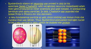 • Rutherford's theory of neutrons was proved in 1932 by his
associate James Chadwick, who recognized neutrons immediately when
they were produced by other scientists and later himself, in bombarding
beryllium with alpha particles. In 1935, Chadwick was awarded the
Nobel Prize in Physics for this discovery.
• a new fundamental particle as well, since nothing was known from the
nucleus that was lighter. Thus, Rutherford postulated hydrogen nuclei
to be a new particle in 1920, which he dubbed the proton.

 