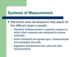 Systems of Measurement Standards were developed to help adjust for the different sizes in people. Standard of Measurement- a specific measure to which other measures are compared to ensure uniformity. When standards are agreed upon, measurements are reasonably accurate. Egyptians standardized their cubit and other measurements 