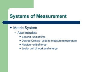Systems of Measurement Metric System Also includes: Second- unit of time Degree Celsius- used to measure temperature Newton- unit of force Joule- unit of work and energy 